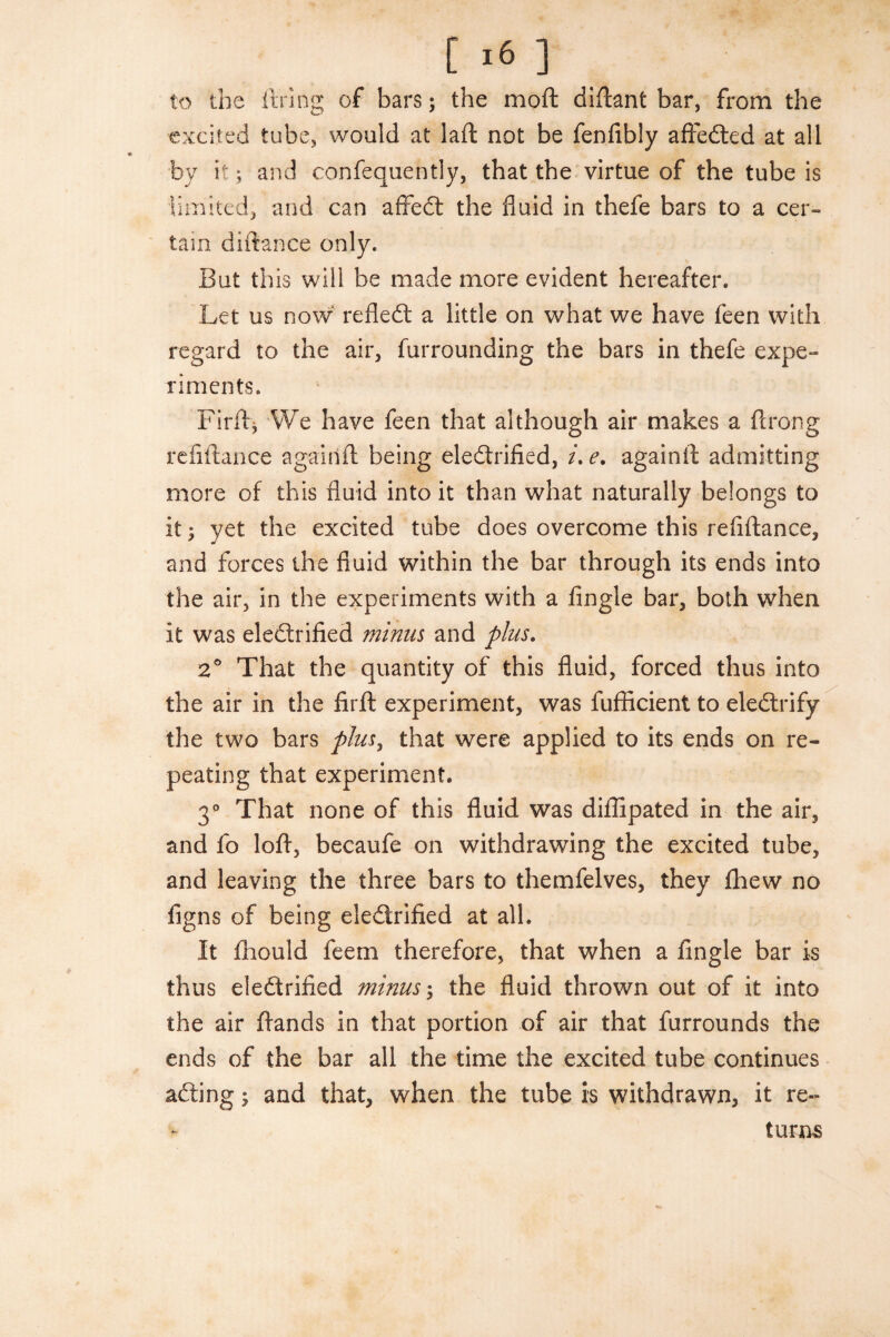 to the firing of bars; the moft diftant bar, from the excited tube, would at laft not be fenfibly affeCted at all by it; and confequently, that the virtue of the tube is limited, and can affeCt the fluid in thefe bars to a cer¬ tain diftance only. But this will be made more evident hereafter. Let us now refleCt a little on what we have feen with regard to the air, furrounding the bars in thefe expe¬ riments. Firft, We have feen that although air makes a ftrong refiftance agairift being electrified, /. e. again ft admitting more of this fluid into it than what naturally belongs to it; yet the excited tube does overcome this refiftance, and forces the fluid within the bar through its ends into the air, in the experiments with a Angle bar, both when it was electrified minus and plus. 2° That the quantity of this fluid, forced thus into the air in the firft experiment, was fufficient to eleCtrify the two bars plusy that were applied to its ends on re¬ peating that experiment. 3° That none of this fluid was diffipated in the air, and fo loft, becaufe on withdrawing the excited tube, and leaving the three bars to themfelves, they fhew no figns of being electrified at all. It fhould feem therefore, that when a Angle bar is thus electrified minus; the fluid thrown out of it into the air ftands in that portion of air that furrounds the ends of the bar all the time the excited tube continues aCting\ and that, when the tube is withdrawn, it re¬ turns