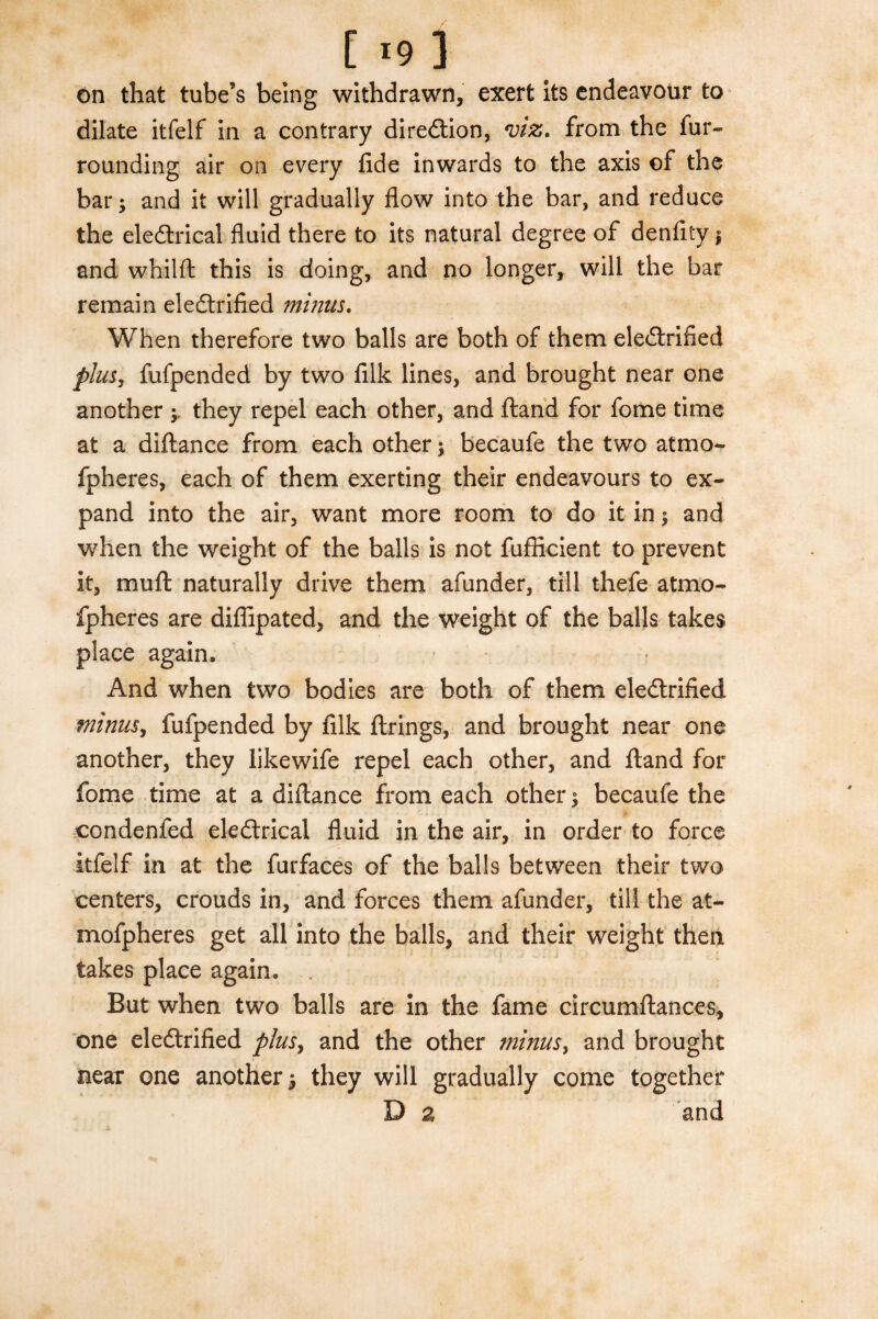 [ *9 ] on that tube’s being withdrawn, exert its endeavour to dilate itfelf in a contrary diredtion, *viz. from the fur¬ rounding air on every fide inwards to the axis ©f the bar; and it will gradually flow into the bar, and reduce the eledtrical fluid there to its natural degree of denfity | and whilft this is doing, and no longer, will the bar remain eledtrified minus. When therefore two balls are both of them eledtrified plus, fufpended by two filk lines, and brought near one another they repel each other, and fland for fome time at a diftance from each other; becaufe the two atmo- fpheres, each of them exerting their endeavours to ex¬ pand into the air, want more room to do it in; and when the weight of the balls is not fufticient to prevent it, mu ft naturally drive them afunder, till thefe atmo- fpheres are diflipated, and the weight of the balls takes place again. And when two bodies are both of them eledtrified minus, fufpended by filk firings, and brought near one another, they likewife repel each other, and fland for fome time at a diftance from each other; becaufe the ©ondenfed eledtrical fluid in the air, in order to force itfelf in at the furfaces of the balls between their two centers, crouds in, and forces them afunder, till the at- mofpheres get all into the balls, and their weight then takes place again. But when two balls are in the fame circumftances, one eledtrified plus, and the other minus> and brought near one another; they will gradually come together D a and a