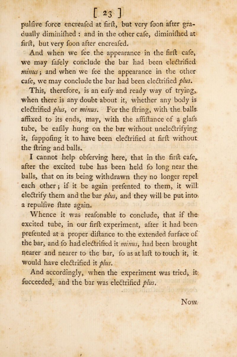 pulfive force encreafed at firft, but very foon after gra¬ dually diminifhed : and in the other cafe, diminifhed at firft, but very foon after encreafed. And when we fee the appearance in the firft cafe, we may fafely conclude the bar had been electrified minus*, and when we fee the appearance in the other cafe,, we may conclude the bar had been electrified plus. This, therefore, is an eafy and ready way of trying,, when there is any doubt about it, whether any body is electrified^/^, or minus. For the firing, with the.balls, affixed to its ends, may, with the afiiftance of a glafs, tube, be eafily hung on the bar without uneleCtrifying It, fuppofing it to have been electrified at firft without; the firing and balls. I cannot help obferving here, that in the firft cafe,, after the excited tube has been held fo long near the; balls, that on its being withdrawn they no longer repel; each other ; if it be again prefented to them, it will eleCtrify them and the bar plus, and they will be put into* a repulfive ftate again. Whence it was reafonable to conclude, that if the; excited tube, in our firft experiment, after it had been: prefented at a proper diftance to the extended furface of the bar, and fo had electrified it minus, had been brought nearer and nearer to the bar, fo as at laft to touch it, it: would have electrified it plus. And accordingly, when the experiment was tried, it: focceeded, and the bar was electrified plies,.
