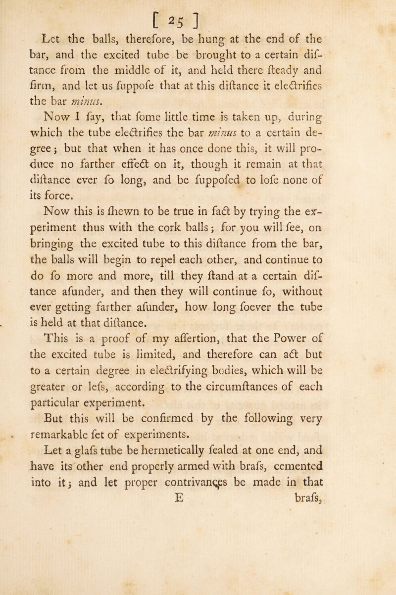 Let the balls, therefore, be hung at the end of the bar, and the excited tube be brought to a certain dis¬ tance from the middle of it, and held there fteady and firm, and let us fuppofe that at this difiance it eleftrifies the bar minus. Now I fay, that fome little time is taken up, during which the tube electrifies the bar minus to a certain de¬ gree ; but that when it has once done this, it will pro¬ duce no farther effeft on it, though it remain at that difiance ever fo long, and be fuppofed to lofe none of its force. Now this is fhewn to be true in faft by trying the ex¬ periment thus with the cork balls; for you will fee, on bringing the excited tube to this difiance from the bar, the balls will begin to repel each other, and continue to do fo more and more, till they ftand at a certain dis¬ tance afunder, and then they will continue fo, without ever getting farther afunder, how long foever the tube is held at that diftance. \ This is a proof of my afiertion, that the Power of the excited tube is limited, and therefore can aft but to a certain degree in eleftrifying bodies, which will be greater or lefs, according to the circumftances of each particular experiment. But this will be confirmed by the following very remarkable fet of experiments. Let a glafs tube be hermetically fealed at one end, and have its other end properly armed with brafs, cemented into it 5 and let proper contrivances be made in that E brafs,