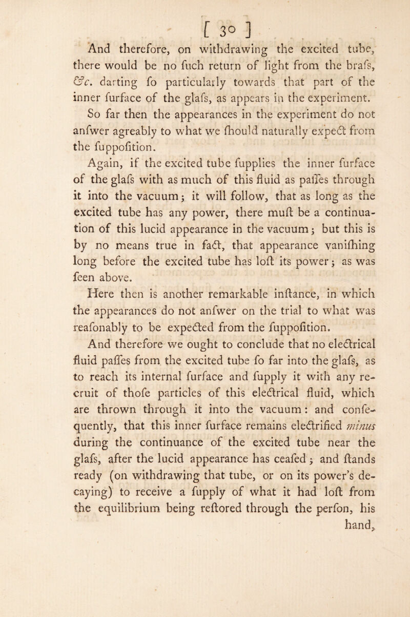 And therefore, on withdrawing the excited tube, there would be no fuch return of light from the brafs, &c. darting fo particularly towards that part of the inner furface of the glafs, as appears in the experiment. So far then the appearances in the experiment do not anfwer agreably to what we fhould naturally expedt from the fuppofition. Again, if the excited tube fupplies the inner furface of the glafs with as much of this fluid as palTes through it into the vacuum; it will follow, that as long as the excited tube has any power, there mu ft be a continua¬ tion of this lucid appearance in the vacuum; but this is by no means true in fadt, that appearance vanifhing long before the excited tube has loft its power; as was feen above. Here then is another remarkable inftance, in which the appearances do not anfwer on the trial to what was reafonably to be expedled from the fuppofition. And therefore we ought to conclude that no eledtrical fluid paffes from the excited tube fo far into the glafs, as to reach its internal furface and fupply it with any re¬ cruit of thofe particles of this eledtrical fluid, which are thrown through it into the vacuum: and confe- quently, that this inner furface remains eledlrified minus during the continuance of the excited tube near the glafs, after the lucid appearance has ceafed $ and ftands ready (on withdrawing that tube, or on its power’s de¬ caying) to receive a fupply of what it had loft from the equilibrium being reftored through the perfon, his hand.