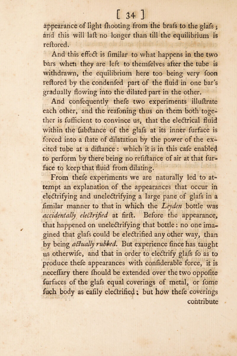 appearance of light fhooting from the brafs to the glafs; and this will laft no longer than till the equilibrium is reftored. And this effedl: is fimilar to what happens in the two bars when they are left to themfelves after the tube is withdrawn, the equilibrium here too being very foon reftored by the condenfed part of the fluid in one bar s gradually flowing into the dilated part in the other. And confequently thefe two experiments illuftrate each other, and the reafoning thus on them both toge¬ ther is fuflicient to convince us, that the eledtrical fluid within the fubflance of the glafs at its inner furface is forced into a ftate of dilatation by the power of the ex¬ cited tube at a diftance : which it is in this cafe enabled to perform by there being no refiftance of air at that fur- face to keep that fluid from dilating. From thefe experiments we are naturally led to at¬ tempt an explanation of the appearances that occur in electrifying and uneledtrifying a large pane of glafs in a fimilar manner to that in which the Leyden bottle was accidentally eleidrified at firft. Before the appearance, that happened on uneledtrifying that bottle: no one ima¬ gined that glafs could be eledtrified any other way, than by being actually rubbed. But experience fince has taught us otherwife, and that in order to eledtrify glafs fo as to produce thefe appearances with confiderable force, it is neceflfary there fhould be extended over the two oppofite furfaces of the glafs equal coverings of metal, or fome fuch body as eafily eledtrified; but how thefe coverings contribute