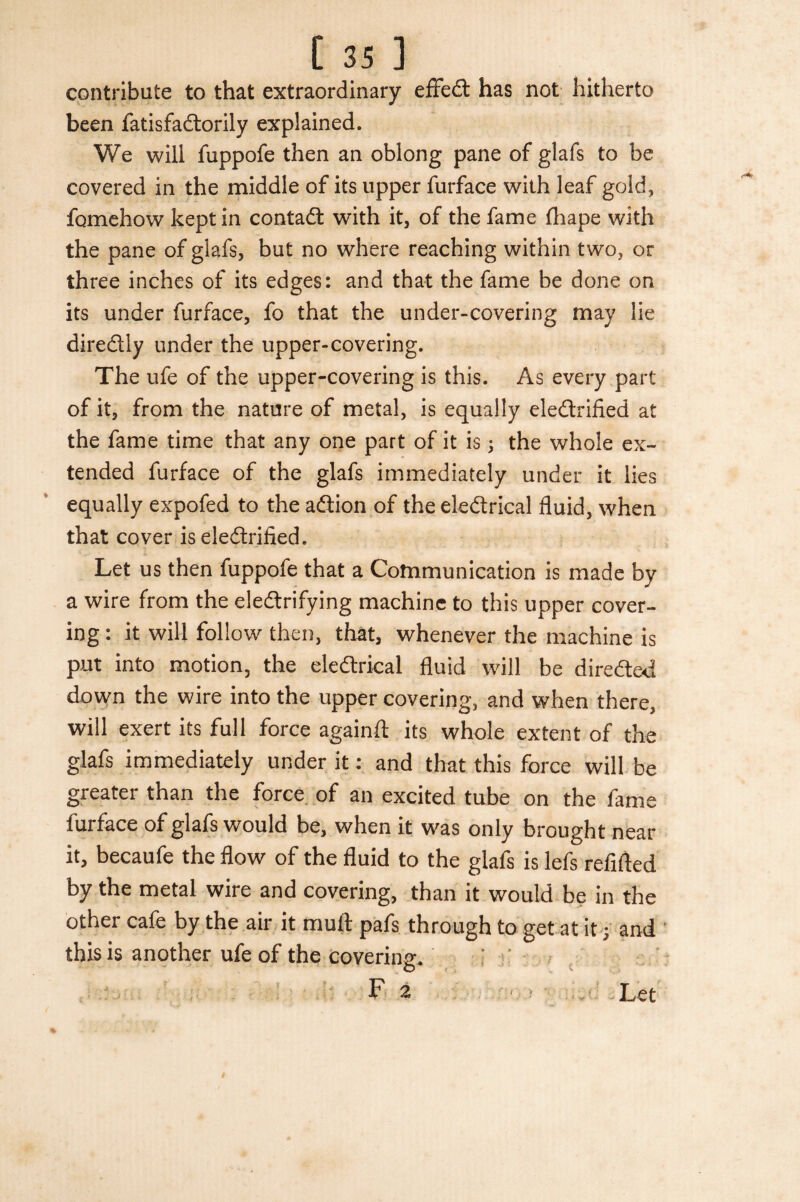contribute to that extraordinary effedt has not hitherto been fatisfadlorily explained. We will fuppofe then an oblong pane of glafs to be covered in the middle of its upper furface with leaf gold, fomehow kept in contadt with it, of the fame lhape with the pane of glafs, but no where reaching within two, or three inches of its edges: and that the fame be done on its under furface, fo that the under-covering may lie diredtly under the upper-covering. The ufe of the upper-covering is this. As every part of it, from the nature of metal, is equally eledtrified at the fame time that any one part of it is; the whole ex¬ tended furface of the glafs immediately under it lies equally expofed to the adlion of the eledtrical fluid, when that cover is eledtrified. Let us then fuppofe that a Communication is made by a wire from the eledtrifying machine to this upper cover¬ ing : it will follow then, that, whenever the machine is put into motion, the eledtrical fluid will be diredted down the wire into the upper covering, and when there, will exert its full force again!! its whole extent of the glafs immediately under it: and that this force will be greater than the force of an excited tube on the fame furface of glafs would be, when it was only brought near it, becaufe the flow of the fluid to the glafs is lefs refilled by the metal wire and covering, than it would be in the other cafe by the air it mult pafs through to get at it; and this is another ufe of the covering. : ' F 2 Let V