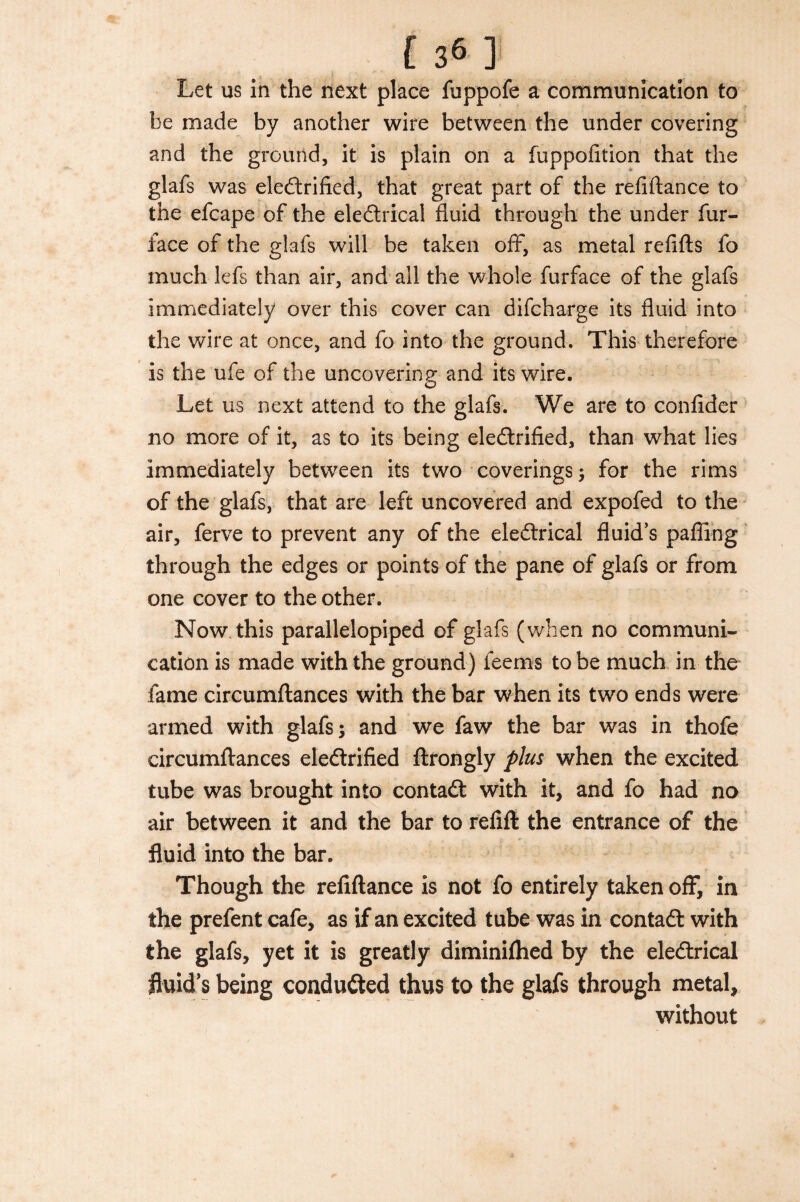 [36 ] Let us in the next place fuppofe a communication to he made by another wire between the under covering and the ground, it is plain on a fuppofition that the glafs was electrified, that great part of the refiftance to the efcape of the electrical fluid through the under fur- face of the glafs will be taken off, as metal refills fo much lefs than air, and all the whole furface of the glafs immediately over this cover can difcharge its fluid into the wire at once, and fo into the ground. This therefore is the ufe of the uncovering and its wire. Let us next attend to the glafs. We are to confider no more of it, as to its being eledrified, than what lies immediately between its two coverings ; for the rims of the glafs, that are left uncovered and expofed to the air, ferve to prevent any of the eledrical fluid’s palling through the edges or points of the pane of glafs or from one cover to the other. Now this parallelopiped of glafs (when no communi¬ cation is made with the ground) feems to be much in the fame circumflances with the bar when its two ends were armed with glafs; and we faw the bar was in thofe circumflances eledrified ftrongly plus when the excited tube was brought into contad with it, and fo had no air between it and the bar to relift the entrance of the fluid into the bar. Though the refiftance is not fo entirely taken off, in the prefent cafe, as if an excited tube was in contad with the glafs, yet it is greatly diminiflied by the eledrical fluid's being conduded thus to the glafs through metal, without