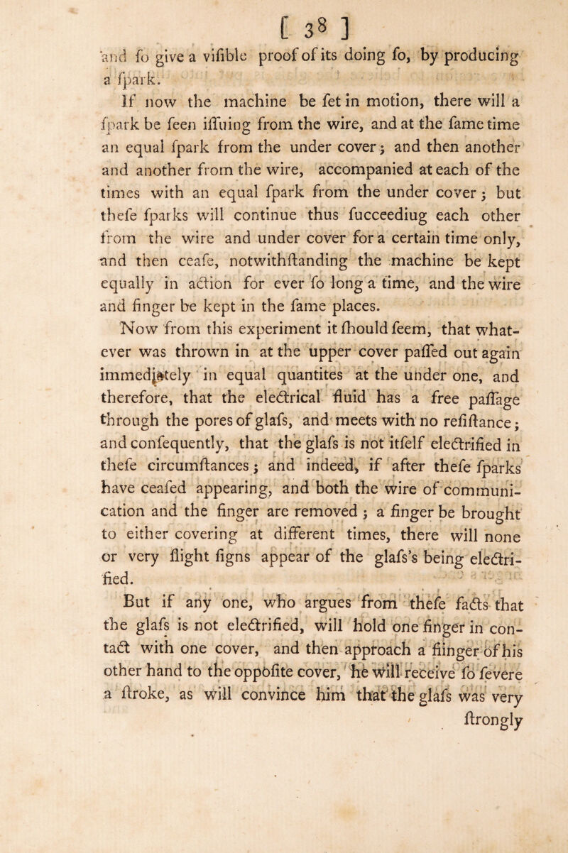 and fo give a vifible proof of its doing fo, by producing a /park. If now the machine be fet in motion, there will a fpark be feen iffuing from the wire, and at the fame time an equal fpark from the under cover and then another and another from the wire, accompanied at each of the times with an equal fpark from the under cover 5 but thefe fparks will continue thus fucceediug each other from the wire and under cover fora certain time only, and then ceafe, notwithftanding the machine be kept equally in action for ever fo long a time, and the wire and finger be kept in the fame places. Now from this experiment it fhould feem, that what¬ ever was thrown in at the upper cover paffed out again immediately in equal quantites at the under one, and therefore, that the eledxical fluid has a free paflage through the pores of glafs, and meets with no refiftance; and confequently, that the glafs is not itfelf electrified in thefe circumftances; and indeed, if after thefe fparks have ceafed appearing, and both the wire of communi¬ cation and the finger are removed ; a finger be brought to either covering at different times, there will none or very flight figns appear of the glafs’s being electri¬ fied. But if any one, who argues from thefe fadts that the glafs is not eledtrified, will hold one finger in con¬ tact with one cover, and then approach a fiinger of his other hand to the oppofite cover, he vvill receive fo fevere a ftroke, as will convince him that the glafs was very