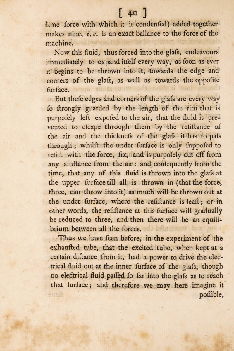 fame force with which it is condenfed) added together makes nine, i. e. is an exa£t ballance to the force of the machine. Now this fluid, thus forced into the glafs, endeavours immediately to expand itfelf every way, as foon as ever it begins to be thrown into it, towards the edge and corners of the glafs, as well as towards the oppofite furface. f * j* But thefe edges and corners of the glafs are every way fo ftrongly guarded by the length of the rim that is purpofely left expofed to the air, that the fluid is pre¬ vented to efcape through them by the refiftance of the air and the thicknefs of the glafs it has to pafs through ; whilft the under furface is only fuppofed to refill with the force, fix, and is purpofely cut off from any affiftance from the air: and confequently from the time, that any of this fluid is thrown into the glafs at the upper furface till all is thrown in (that the force, three, can throw into it) as much will be thrown out at the under furface, where the refiftance isleaft; or in other words, the refiftance at this furface will gradually be reduced to three, and then there will be an equili¬ brium between all the forces. Thus we have feen before, in the experiment of the exhaufted tube, that the excited tube, when kept at a certain diftance from it, had a power to drive the elec¬ trical fluid out at the inner furface of the glafs, though no eledlrical fluid paflfed fo far into the glafs as to reach that furface; and therefore we may here imagine it poflible,