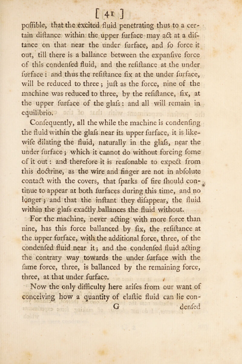 pofiible, that the excited fluid penetrating thus to a cer¬ tain diftance within the upper furface may adf at a dis¬ tance on that near the under Surface, and fo force it out, till there is a ballance between the expanfive force of this condenfed fluid, and the refiftance at the under furface : and thus the refiftance fix at the under furface, will be reduced to three; juft as the force, nine of the machine was reduced to three, by the refiftance, fix, at the upper furface of the glafs: and all will remain in equilibrio, Confequently, all the while the machine is condenfing the fluid within the glafs.near its upper furface, it is like- wife dilating the fluid, naturally in the glafs, near the under furface; which it cannot do without forcing fome of it out: and therefore it is reafonable to expert from this dodtrine, as the wire and finger are not in abfolute contadt with the covers, that Sparks of fire Should con- < tinue to appear at both Surfaces during this time, and no longer ; and that the inftant they difappear, the fluid within the glafs exadtly ballances the fluid without. For the machine, never adting with more force than nine, has this force ballanced by fix, the refiftance at the upper furface, with the additional force, three, of the condenfed fluid near it; and the condenfed fluid adting the contrary way towards the under furface with the fame force, three, is ballanced by the remaining force, three, at that under furface. Now the only difficulty here arifes from our want of conceiving how a quantity of elaftic fluid can lie con- G denfed