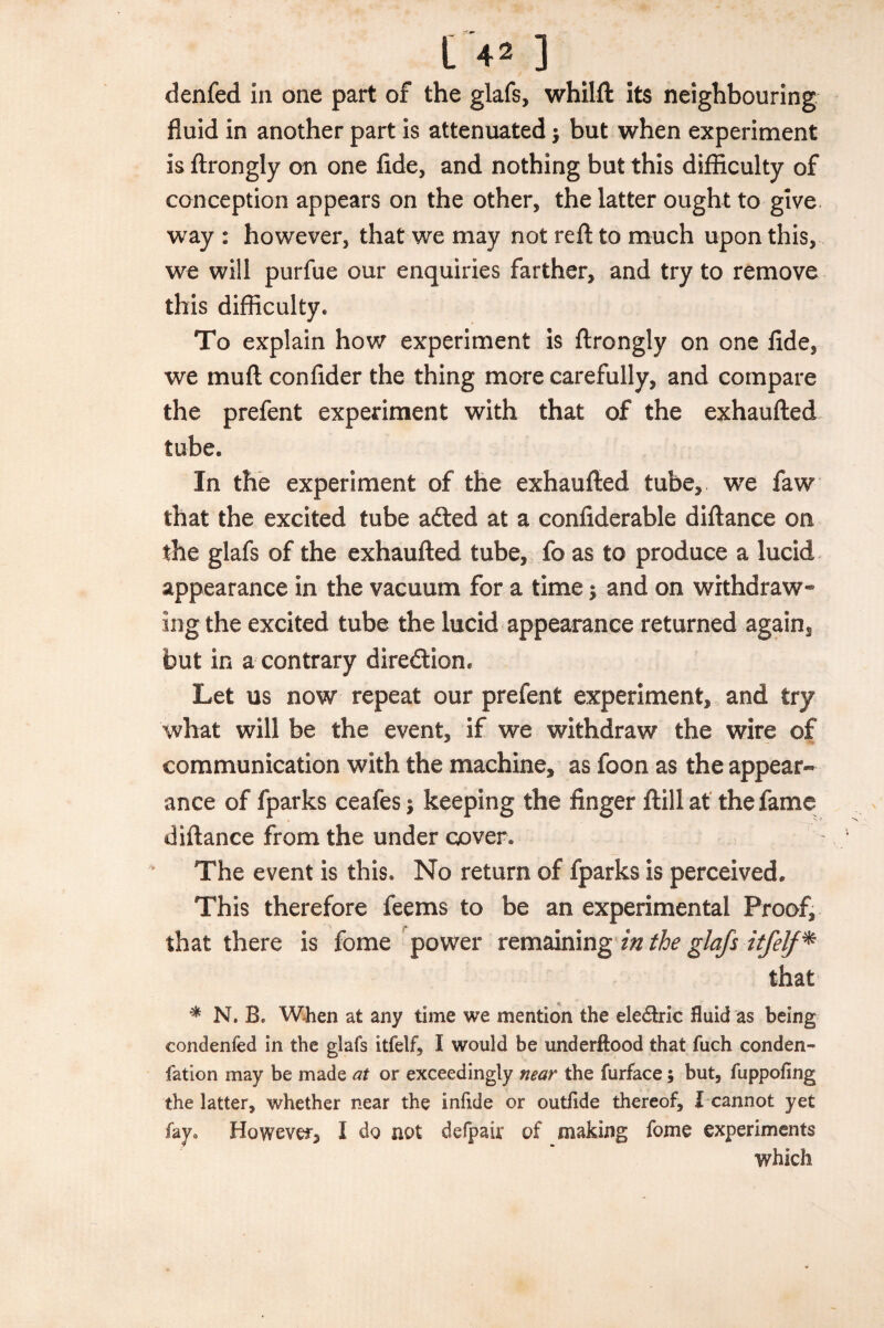 denfed in one part of the glafs, whilft its neighbouring fluid in another part is attenuated -y but when experiment is ftrongly on one fide, and nothing but this difficulty of conception appears on the other, the latter ought to give way : however, that we may not reft to much upon this, we will purfue our enquiries farther, and try to remove this difficulty. To explain how experiment is ftrongly on one fide, we mu ft confider the thing more carefully, and compare the prefent experiment with that of the exhaufted tube. In the experiment of the exhaufted tube, we faw that the excited tube adted at a confiderable diftance on the glafs of the exhaufted tube, fo as to produce a lucid appearance in the vacuum for a time $ and on withdraw¬ ing the excited tube the lucid appearance returned again, but in a contrary direction. Let us now repeat our prefent experiment, and try what will be the event, if we withdraw the wire of communication with the machine, as foon as the appear¬ ance of fparks ceafes; keeping the finger ftillat the fame diftance from the under cover. The event is this. No return of fparks is perceived. This therefore feems to be an experimental Proof, that there is fome power remaining in the glafs itfelf* that * N. B. When at any time we mention the ele&ric fluid as being condenfed in the glafs itfelf, I would be underftood that fuch conden- fation may be made at or exceedingly near the furface; but, fuppofing the latter, whether near the infide or outflde thereof, I cannot yet fay0 Howevef, I do not defpair of making fome experiments which