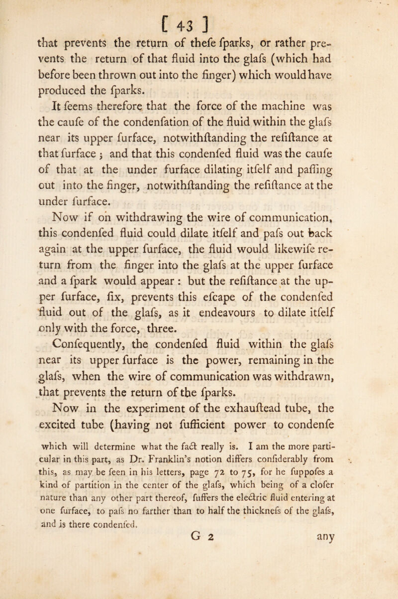 that prevents the return of thefe fparks, or rather pre¬ vents the return of that fluid into the glafs (which had before been thrown out into the finger) which would have produced the fparks. It feems therefore that the force of the machine was the caufe of the condenfation of the fluid within the glafs near its upper furface, notwithflanding the refiftance at thatfurface ; and that this condenfed fluid was the caufe of that at the under furface dilating itfelf and paffing out into the finger, notwithflanding the refiftance at the under furface. Now if on withdrawing the wire of communication, this condenfed fluid could dilate itfelf and pafs out back again at the upper furface, the fluid would likewife re¬ turn from the finger into the glafs at the upper furface and a fpark would appear : but the refiftance at the up¬ per furface, fix, prevents this efcape of the condenfed fluid out of the glafs, as it endeavours to dilate itfelf only with the force, three. Confequently, the condenfed fluid within the glafs near its upper furface is the power, remaining in the glafs, when the wire of communication was withdrawn, that prevents the return of the fparks. Now in the experiment of the exhauftead tube, the excited tube (having not fuflicient power to condenfe • which will determine what the fadt really is. I am the more parti¬ cular in this part, as Dr. Franklin’s notion differs confiderably from this, as may be feen in his letters, page 72 to 75, for he fuppofes a kind of partition in the center of the glafs, which being of a clofer nature than any other part thereof, fuffers the eledfric fluid entering at one furface, to pafs no farther than to half the thicknefs of the glafs, and is there condenfed, G 2 any