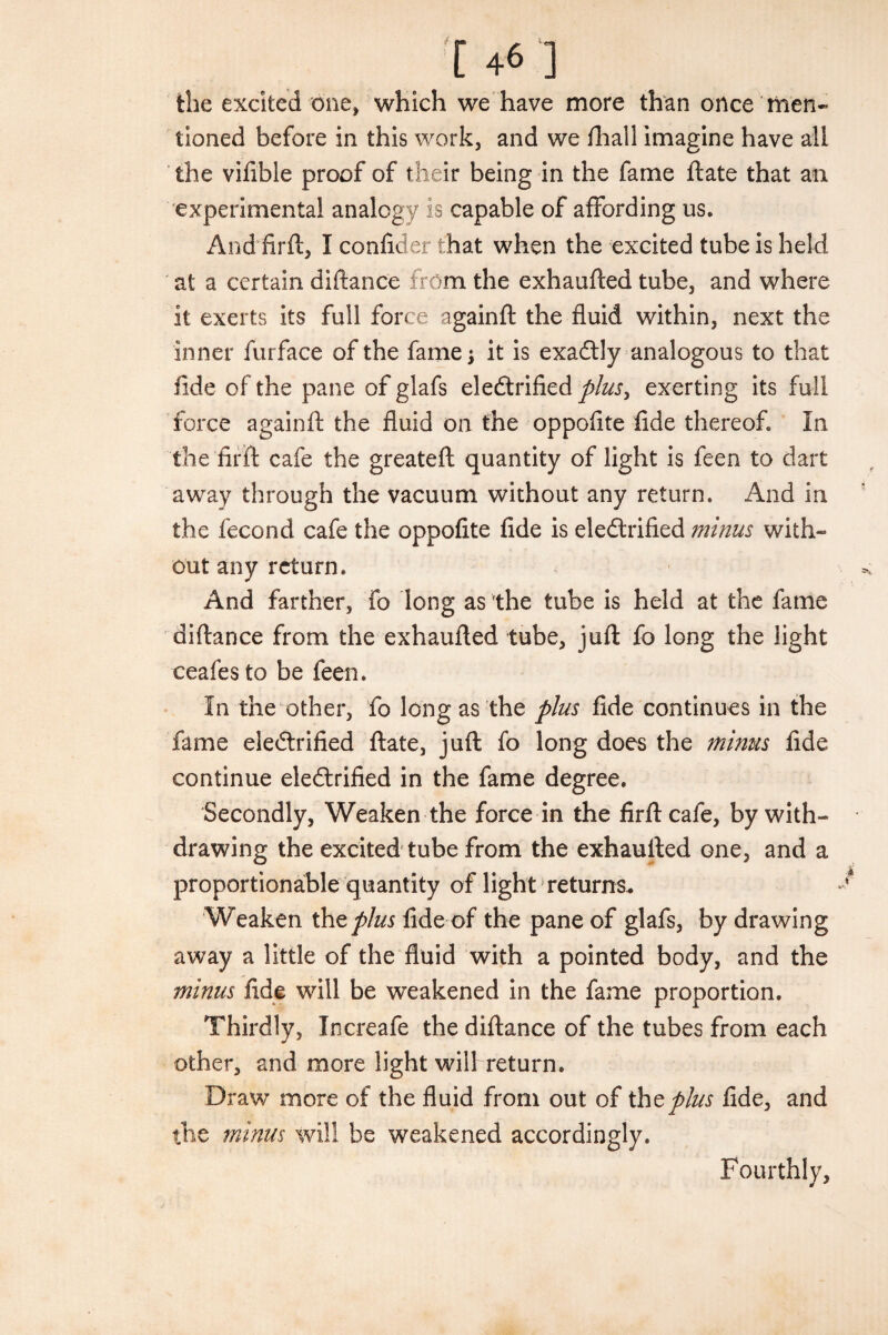 [ +6 ] the excited one, which we have more than once men¬ tioned before in this work, and we fhall imagine have all the vifible proof of their being in the fame ftate that an experimental analogy is capable of affording us. And firft, I confider that when the excited tube is held at a certain diftance from the exhaufted tube, and where it exerts its full force againft the fluid within, next the inner furface of the fame j it is exaCtly analogous to that fide of the pane of glafs electrified plus, exerting its full force againft the fluid on the oppofite fide thereof. In the firft cafe the greateft quantity of light is feen to dart away through the vacuum without any return. And in the fecond cafe the oppofite fide is electrified minus with¬ out any return. And farther, fo long as the tube is held at the fame diftance from the exhaufted tube, juft fo long the light ceafes to be feen. In the other, fo long as the plus fide continues in the fame electrified ftate, juft fo long does the minus fide continue electrified in the fame degree. Secondly, Weaken the force in the firft cafe, by with¬ drawing the excited tube from the exhaufted one, and a proportionable quantity of light returns. Weaken the plus fide of the pane of glafs, by drawing away a little of the fluid with a pointed body, and the minus fide will be weakened in the fame proportion. Thirdly, Increafe the diftance of the tubes from each other, and more light will return. Draw more of the fluid from out of the plus fide, and the minus will be weakened accordingly. Fourthly,