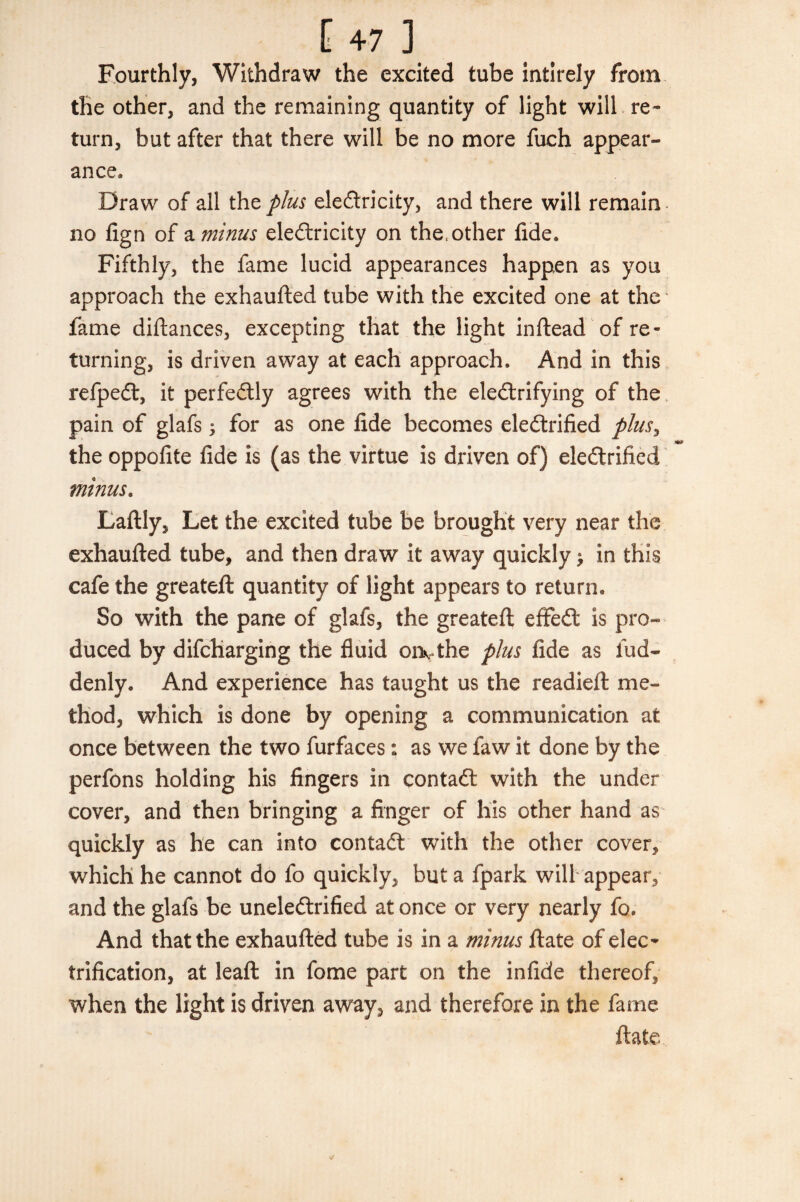 Fourthly, Withdraw the excited tube intirely from the other, and the remaining quantity of light will re¬ turn, but after that there will be no more fuch appear¬ ance. Draw of all the plus electricity, and there will remain no fign of a minus electricity on the, other fide. Fifthly, the fame lucid appearances happen as you approach the exhaufted tube with the excited one at the fame diftances, excepting that the light in dead of re¬ turning, is driven away at each approach. And in this refpeCt, it perfectly agrees with the electrifying of the pain of glafs , for as one fide becomes electrified plus, the oppofite fide is (as the virtue is driven of) electrified minus. Laftly, Let the excited tube be brought very near the exhaufted tube, and then draw it away quickly > in this cafe the greateft quantity of light appears to return. So with the pane of glafs, the greateft effeCt is pro¬ duced by difcharging the fluid orwthe plus fide as fud- denly. And experience has taught us the readied: me¬ thod, which is done by opening a communication at once between the two furfaces: as we faw it done by the perfons holding his fingers in contaCf with the under cover, and then bringing a finger of his other hand as quickly as he can into contact with the other cover, which he cannot do fo quickly, but a fpark will appear, and the glafs be uneleftrified at once or very nearly fo. And that the exhaufted tube is in a minus ftate of elec* trification, at lead in fome part on the infide thereof, when the light is driven away, and therefore in the fame ftate