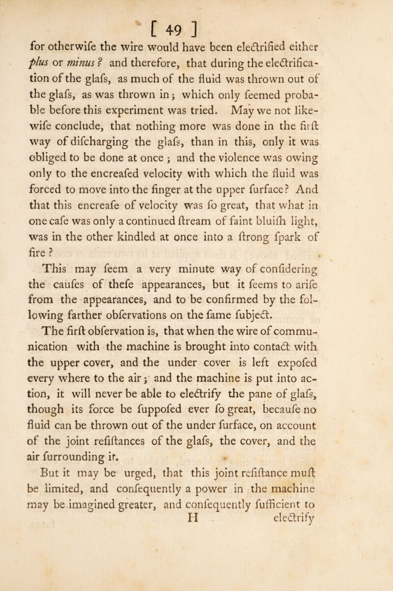 for otherwife the wire would have been ele&rified either plus or minus ? and therefore, that during the elefirifica- tion of the glafs, as much of the fluid was thrown out of the glafs, as was thrown in ; which only feemed proba¬ ble before this experiment was tried. May we not like- wife conclude, that nothing more was done in the fir ft way of difcharging the glafs, than in this, only it was obliged to be done at once ; and the violence was owing only to the encreafed velocity with which the fluid was forced to move into the finger at the upper furface? And that this encreafe of velocity was fo great, that what in one cafe was only a continued fiream of faint bluifh light, was in the other kindled at once into a firong fpark of fire ? This may feem a very minute way of confidering the caufes of thefe appearances, but it feems to arife from the appearances, and to be confirmed by the fol¬ lowing farther obfervations on the fame fubject. The firft obfervation is, that when the wire of commu¬ nication with the machine is brought into contadt with the upper cover, and the under cover is left expofed every where to the air; and the machine is put into ac¬ tion, it will never be able to ele&rify the pane of glafs, though its force be fuppofed ever fo great, becaufe no fluid can be thrown out of the under furface, on account of the joint refiftances of the glafs, the cover, and the air furrounding if. But it may be urged, that this joint refiftance muft be limited, and confequently a power in the machine may be.imagined greater, and confequently fufficient to H eledtrify