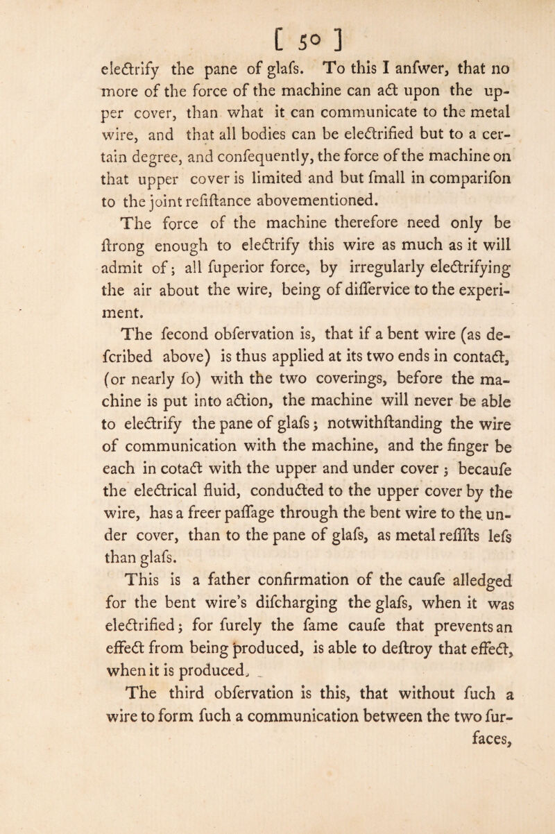 eleCtrify the pane of glafs. To this I anfwer, that no more of the force of the machine can aCt upon the up¬ per cover, than what it can communicate to the metal wire, and that all bodies can be electrified but to a cer¬ tain degree, and confequently, the force of the machine on that upper cover is limited and but fmall in comparifon to the joint refiftance abovementioned. The force of the machine therefore need only be ftrong enough to eleCtrify this wire as much as it will admit of; all fuperior force, by irregularly electrifying the air about the wire, being of diflervice to the experi¬ ment. The fecond obfervation is, that if a bent wire (as de¬ fer ibed above) is thus applied at its two ends in contact, (or nearly fo) with the two coverings, before the ma¬ chine is put into aCtion, the machine will never be able to eleCtrify the pane of glafs3 notwithftanding the wire of communication with the machine, and the finger be each in cotaCt with the upper and under cover 3 becaufe the eleCtrical fluid, conducted to the upper cover by the wire, has a freer paflage through the bent wire to the. un¬ der cover, than to the pane of glafs, as metal refills lefs than glafs. This is a father confirmation of the caufe alledged for the bent wire’s difeharging the glafs, when it was electrified 3 for furely the fame caufe that prevents an eflfeCt from being produced, is able to deftroy that effeCt, when it is produced, _ The third obfervation is this, that without fuch a wire to form fuch a communication between the two fur- faces.