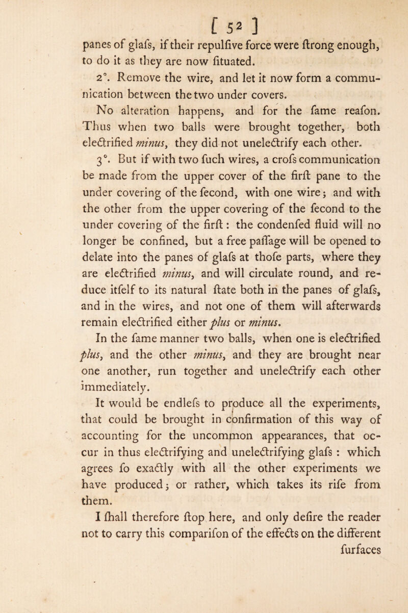 panes of gials, if their repulfive force were ftrong enough, to do it as they are now fituated. 20. Remove the wire, and let it now form a commu¬ nication between the two under covers. No alteration happens, and for the fame reafon. Thus when two balls were brought together, both eledtrified minus, they did not uneleCtrify each other. 30. But if with two fuch wires, a crofs communication be made from the upper cover of the firft pane to the under covering of the fecond, with one wire; and with the other from the upper covering of the fecond to the under covering of the firft: the condenfed fluid will no longer be confined, but a free paiTage will be opened to delate into the panes of glafs at thofe parts, where they are electrified minus, and will circulate round, and re¬ duce itfelf to its natural ftate both in the panes of glafs, and in the wires, and not one of them will afterwards remain electrified either plus or minus. In the fame manner two balls, when one is electrified plus, and the other minus, and they are brought near one another, run together and uneleCtrify each other immediately. It would be endlefs to produce all the experiments, that could be brought in confirmation of this way of accounting for the uncommon appearances, that oc¬ cur in thus electrifying and uneleCtrifying glafs : which agrees fo exaCtiy with all the other experiments we have produced; or rather, which takes its rife from them. I fhall therefore flop here, and only defire the reader not to carry this comparifon of the effeCts on the different furfaces
