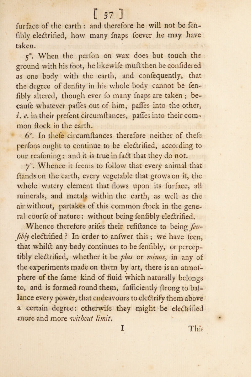 [57] furface of the earth : and therefore he will not be fen- fibly eledlrified, how many fnaps foever he may have taken. 5°‘. When the perfon on wax does but touch the ground with his foot3 helikewife muff then beconfidered as one body with the earth, and confequently, that the degree of denfity in his whole body cannot be fen- fibly altered, though ever fo many fnaps are taken ; be- caufe whatever paffes out of him, pafles into the other, 2. e. in their prefent circumftances, paffes into their com¬ mon flock in the earth. 6°. In thefe circumftances therefore neither of thefe perfons ought to continue to be eledlrified, according to our reafoning; and it is true in fadt that they do not. 7°. Whence it feems to follow that every animal that {lands on the earth, every vegetable that grows on it, the whole watery element that flows upon its furface, all minerals, and metals within the earth, as well as the air without, partakes of this common flock in the gene¬ ral courfe of nature: without being fenfibly electrified. Whence therefore arifes their refiflance to being Jen- fibly eledlrified ? In order to anfwer this; we have feen, that whilft any body continues to be fenfibly, or percep¬ tibly eledtrified, whether it be plus or minus, in any of the experiments made on them by art, there is an atmof- phere of the fame kind of fluid which naturally belongs to, and is formed round them, fufflciently ftrong to bai- lance every power, that endeavours to eledtrify them above a certain degree: otherwife they might be eledtrified more and more without limit. I This