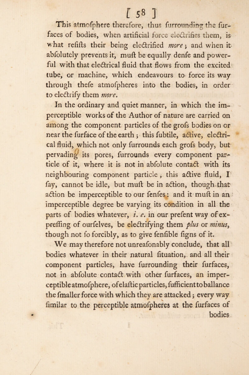 [ 5» ] This atmofphere therefore, thus furrounding the fur- faces of bodies, when artificial force electrifies them, is w hat refills their being electrified more \ and when it abfolutely prevents it, muft be equally denfe and power¬ ful with that eleftrical fluid that flows from the excited tube, or machine, which endeavours to force its way through thefe atmofpheres into the bodies, in order to eleCtrify them more. In the ordinary and quiet manner, in which the im¬ perceptible works of the Author of nature are carried on among the component particles of the grofs bodies on or near the furface of the earth ; this fubtile, aCtive, electri¬ cal fluid, which not only furrounds each grofs body, but pervading its pores, furrounds every component par¬ ticle of it, where it is not in abfolute contaft with its neighbouring component particle , this aCtive fluid, I fay, cannot be idle, but mull be in aCtion, though-that aClion be imperceptible to our fenfes: and it muft in an imperceptible degree be varying its condition in all the parts of bodies whatever, i. e. in our prefent way of ex- preffing of ourfelves, be electrifying them plus or minus% though not fo forcibly, as to give fenfible figns of it We may therefore not unreafonably conclude, that all bodies whatever in their natural fituation,. and all their component particles, have furrounding their furfaces, not in abfolute contaCl with other furfaces, an imper¬ ceptible atmofphere, ofelaftic particles, fufficient to ball ance the fmaller force with which they are attacked; every way iimiiar to the perceptible atmofpheres at the furfaces of bodies