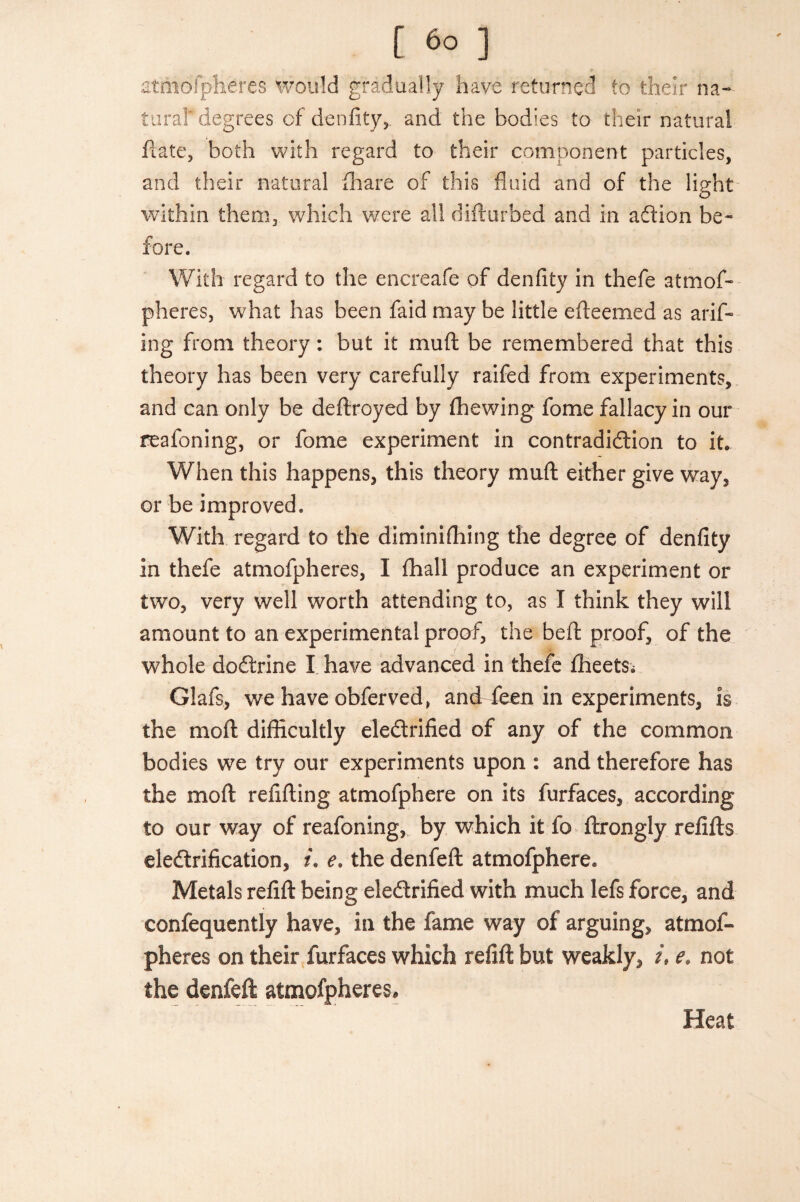 atmofpheres would gradually have returned to their na¬ tural' degrees of denfity, and the bodies to their natural ftate, both with regard to their component particles, and their natural fliare of this fluid and of the light within them, which were all difturbed and in addon be¬ fore. With regard to the encreafe of denfity in thefe atmof¬ pheres, what has been faid may be little efleemed as arif- ing from theory: but it muft be remembered that this theory has been very carefully raifed from experiments, and can only be deftroyed by fihewing fome fallacy in our reafoning, or fome experiment in contradiction to it. When this happens, this theory muft either give way, or be improved. With regard to the diminifhing the degree of denfity in thefe atmofpheres, I fhall produce an experiment or two, very well worth attending to, as I think they will amount to an experimental proof, the beft proof, of the whole doCtrine I have advanced in thefe fheetS; Glafs, we have obferved, and feen in experiments, is the moft difficultly eledtrified of any of the common bodies we try our experiments upon : and therefore has the moft refifting atmofphere on its furfaces, according to our way of reafoning, by which it fo ftrongly refifts electrification, i. e. the denfeft atmofphere. Metals refift being electrified with much lefs force, and confequently have, in the fame way of arguing, atmof¬ pheres on their furfaces which refift but weakly, /, e. not the denfeft atmofpheres. Heat