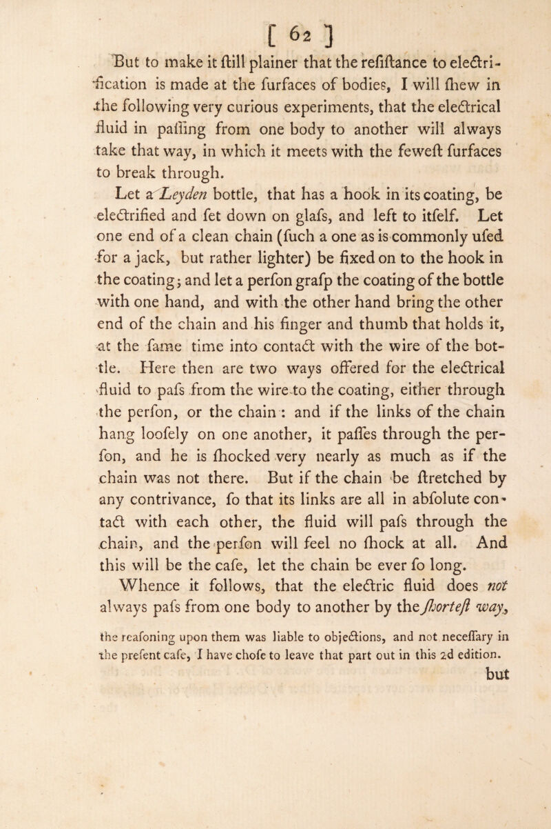 [ 60 But to make it ftill plainer that the refiftance to eledtri- fication is made at the furfaces of bodies, I will fhew in •the following very curious experiments, that the eledtrical fluid in palling from one body to another will always take that way, in which it meets with the feweft furfaces to break through. Let a Leyden bottle, that has a hook in its coating, be eledtrified and fet down on glafs, and left to itfelf. Let one end of a clean chain (fuch a one as is commonly ufed ■for a jack, but rather lighter) be fixed on to the hook in the coating; and let a perfon grafp the coating of the bottle with one hand, and with the other hand bring the other end of the chain and his finger and thumb that holds it, at the fame time into contadl with the wire of the bot¬ tle. Here then are two ways offered for the eledtrical 'fluid to pafs from the wire to the coating, either through the perfon, or the chain : and if the links of the chain hang loofely on one another, it paffes through the per¬ fon, and he is fhocked very nearly as much as if the chain was not there. But if the chain be ftretched by any contrivance, fo that its links are all in abfolute con* tadl with each other, the fluid will pafs through the chain, and the perfon will feel no fhock at all. And this will be the cafe, let the chain be ever fo long. Whence it follows, that the eledtric fluid does not always pafs from one body to another by thefhorteft way, the reafoning upon them was liable to objedHons, and not neceflary in the prefent cafe, I have chofe to leave that part out in this 2d edition. but