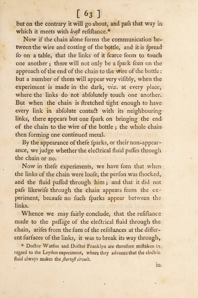 but on the contrary it will go about, and pafs that way in which it meets with leaft refiftance.* Now if the chain alone forms the communication be¬ tween the wire and coating of the bottle, and it is fpread fo on a table, that the links of it fcarce feem to touch one another ; there will not only be a fpark feen on the approach of the end of the chain to the wire of the bottle: but a number of them will appear very vifibly, when the experiment is made in the dark, viz. at every place, where the links do not abfolutely touch one another,. But when the chain is ftretched tight enough to have every link in abfolute contact with its neighbouring links, there appears but one fpark on bringing the end of the chain to the wire of the bottle y the whole chain then forming one continued metal. By the appearance of thefe fparks, or their non-appear¬ ance, we judge whether the electrical fluid pafles through the chain or no. Now in thefe experiments, we have feen that when the links of the chain were loofe, the perfon was fhocked, and the fluid pafled through him; and that it did not pafs likewife through the chain appears from the ex¬ periment, becaufe no fuch fparks appear between the links. Whence we may fairly conclude, that the refiftance. made to the paflage of the electrical fluid through the chain, arifes from the fum of the refiftances at the differ¬ ent furfaces of the links, it was to break its way through, * DoCtor Watfon and DoCtor Franklyn are therefore miftaken in; regard to the Leyden experiment, where they advance that the eleCtric fluid always makes the JhorteJi circuit. in.