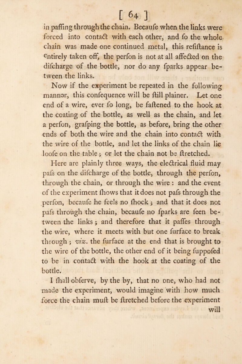 [ <4 ] in paffing through the chain. Becaufe when the links were forced into contad with each other, and fo the whole chain was made one continued metal, this refiftance is entirely taken off, the perfon is not at all affeded on the difcharge of the bottle, nor do any fparks appear be¬ tween the links* Now if the experiment be repeated in the following manner, this confequence will be ftill plainer. Let one end of a wire, ever fo long, be fattened to the hook at the coating of the bottle, as well as the chain, and let a perfon, grafping the bottle, as before, bring the other ends of both the wire and the chain into contad with the wire of the bottle, and let the links of the chain lie loofe on the table ; or let the chain not be ttretched. Here are plainly three ways, the eledrical fluid may pafs on the difcharge of the bottle, through the perfon, through the chain, or through the wire : and the event of the experiment fhows that it does not pafs through the perfon, becaufe he feels no fhock; and that it does no.t pafs through the chain, becaufe no fparks are feen be¬ tween the links ; and therefore that it paffes through the wire, where it meets with but one furface to break through ; viz. the furface at the end that is brought to the wire of the bottle, the other end of it being fuppofed to be in contad with the hook at the coating of the bottle. I (hall obferve, by the by, that no one, who had not made the experiment, would imagine with how much force the chain mutt be ttretched before the experiment will