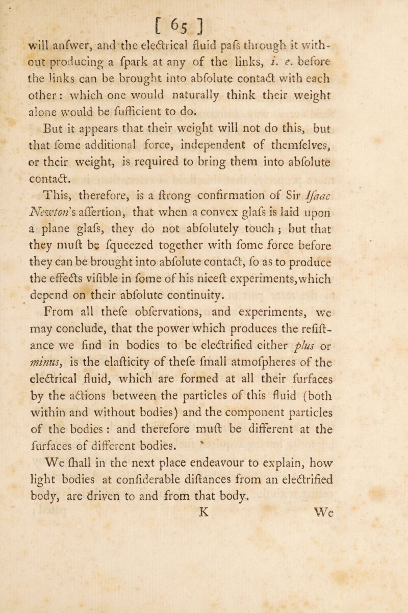 will anfwer, and the eledhical fluid pafs through it with¬ out producing a fpark at any of the links, i. e» before the links can be brought into abfolute contadl with each other: which one would naturally think their weight alone would be fufficient to do* But it appears that their weight will not do this, but that fome additional force, independent of themfelves, or their weight, is required to bring them into abfolute contadh This, therefore, is a ftrong confirmation of Sir Jfaac Newtons affertion, that when a convex glafs is laid upon a plane glafs, they do not abfolutely touch ; but that they muft be fqueezed together with fome force before they can be brought into abfolute contact, fo as to produce the effects vifible in fome of his niceft experiments, which depend on their abfolute continuity. From all thefe obfervations, and experiments, we may conclude, that the power which produces the reftft- ance we find in bodies to be eledlrified either plus or minus, is the elafticity of thefe fmall atmofpheres of the eledtrical fluid, which are formed at all their furfaces by the adtions between the particles of this fluid (both within and without bodies) and the component particles of the bodies: and therefore muft be different at the furfaces of different bodies. We fhall in the next place endeavour to explain, how light bodies at confiderable diftances from an electrified body, are driven to and from that body. K We