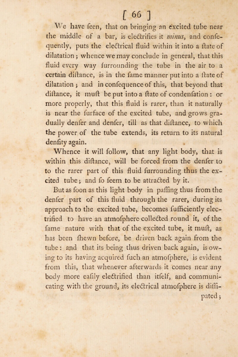 [66 ] W e have feen, that on bringing an excited tube near the middle of a bar, is electrifies it minus, and confe- quently, puts the eleCtrical fluid within it into a ftate of dilatation; whence we may conclude in general, that this fluid every way furrounding the tube in the air to a certain diftance, is in the fame manner put into a ftate of dilatation; and in confequence of this, that beyond that diftance, it muft be put into a ftate of condenfation : or more properly, that this fluid is rarer, than it naturally is near the furface of the excited tube, and grows gra¬ dually denfer and denfer, till as that diftance, to which the power of the tube extends, its return to its natural denfity again. Whence it will follow, that any light body, that is within this diftance, will be forced from the denfer to to the rarer part of this fluid furrounding thus the ex¬ cited tube; and fo feem to be attracted by it. But as foon as this light body in paffing thus from the denfer part of this fluid through the rarer, during its approach to the excited tube, becomes fufficiently elec¬ trified to have an atmofphere collected round it, of the fame nature with that of the excited tube, it muft, as has been fhewn before, be driven back again from the tube : and that its being thus driven back again, is ow¬ ing to its having acquired fuch an atmofphere, is evident from this, that whenever afterwards it comes near any body more eafily electrified than itfelf, and communi¬ cating with the ground, its eleCtrical atmofphere is difll-
