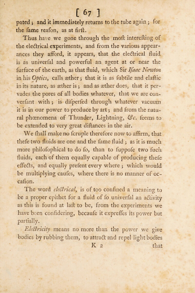pated > and it immediately returns to the tube again ; for the fame reafon, as at firft. Thus have we gone through the moft interefting of the eledlrical experiments, and from the various appear¬ ances they afford, it appears, that the eleftrical fluid is as univerfal and powerful an agent at or near the furface of the earth, as that fluid, which Sir Ifaac Newton in his Optics, calls asther; that it is as fubtile and elaftic in its nature, as aether is; and as aether does, that it per¬ vades the pores of all bodies whatever, that we are con- verfant with ; is difperfed through whatever vacuum it is in our power to produce by art $ and from the natu¬ ral phenomena of Thunder, Lightning, &c. feems to be extended to very great diftances in the air. We (hall make no fcruple therefore now to affirm, that thefe two fluids are one and the fame fluid j as it is much more philofophical to do fo, than to fuppofe two fuch fluids, each of them equally capable of producing thefe effects, and equally prefent every where ; which would be multiplying caufes, where there is no manner of oc- caiion. The word electrical, is of too confined a meaning to be a proper epithet for a fluid of fo univerfal an activity as this is found at laft to be, from the experiments we have been confidering, becaufe it expreffes its power but partially. Electricity means no more than the power we give bodies by rubbing them, to attract and repel light bodies K 2 that