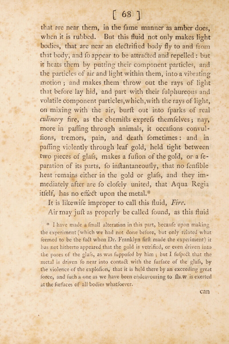 that are near them, in the fame manner as amber does, when it is rubbed. But this fluid not only makes light bodies, that are near an electrified body fly to and from that body, and fo appear to be attracted and repelled : but it heats them by putting their component particles, and the particles of air and light within them, into a vibrating motion ; and makes them throw out the rays of light that before lay hid, and part with their fulphureous and volatile component particles,which,with the rays of light, on mixing with the air, burfc out into fparks of real culinary fire, as the chemifts exprefs themfelves; nay, more in palling through animals, it occafions convul- lions, tremors, pain, and death fometimes: and in palling violently through leaf gold, held tight between two pieces of glafs, makes a fufion of the gold, or a re¬ paration of its parts, fo inftantaneoufly, that no fenflble heat remains either in the gold or glafs, and they im¬ mediately after are fo clofely united, that Aqua Regia itfelf, has no efthd: upon the metal.* It is likewife improper to call this fluid, Fire. Air may juft as properly be called found, as this fluid * 1 have made a fmall alteration in this part, becaufe upon making the experiment (which we had not done before, but only related what feemed to be the faCt when Dr. Franklyn firft made the experiment) it has not hitherto appeared that the gold is vetrined, or even driven into the pores of the glafs, as was fuppofed by him ; but I fufpedl that the metal is driven fo near into contact with the furface of the glafs, by the violence of the explofion, that it is held there by an exceeding great force, and fuch a one as we have been endeavouring to fhiW is exerted at the furfaces of all bodies whatfoever. can