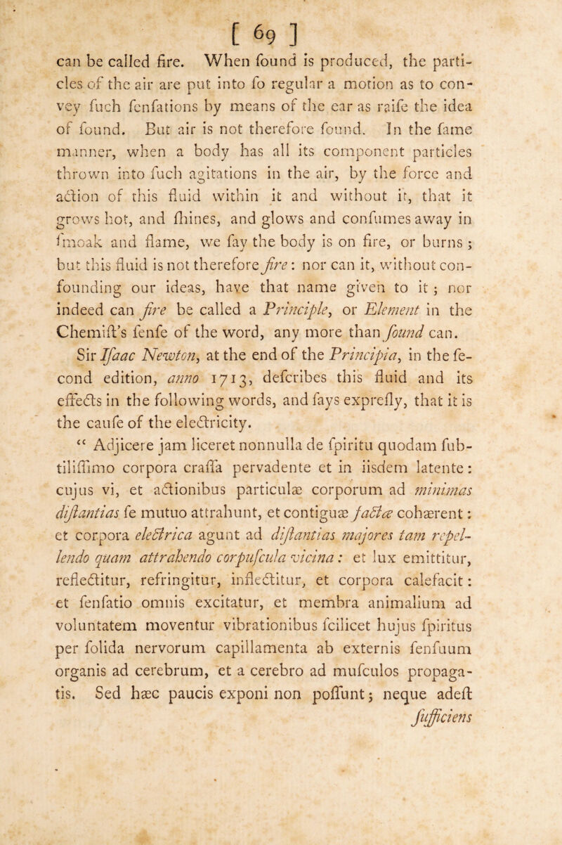 can be called fire. When found is produced, the parti¬ cles of the air are put into fo regular a motion as to con¬ vey fuch fcnfations by means of the ear as raife the idea of found. But air is not therefore found. In the fame manner, when a body has all its component particles thrown into fuch agitations in the air, by the force and action of this fluid within it and without it, that it grows hot, and fhines, and glows and conflumes away in fmoak and flame, we flay the body is on fire, or burns; but this fluid is not therefore fire: nor can it, without con¬ founding our ideas, have that name given to it ; nor indeed can fire be called a Principle, or Element in the Chemift’s fenfe of the word, any more than found can. Sir Ifiaac Newton, at the end of the Principia, in the fe- cond edition, anno 1713, defcribes this fluid and its effects in the following words, and fays exprefly, that it is the caufe of the electricity. <c Adjicere jam liceret nonnuila de fpiritu quodam fub- tiliffimo corpora crafla pervadente et in iisdem latente: cujus vi, et aCtionibus particular corporum ad minimus difiantias fe mutuo attrahunt, et conhgux jadice coherent; et corpora eledlrica agunt ad difiantias majores tam repel- lendo quam attrahendo corpuficula vicina: et lux emittitur, refieCtitur, refringitur, infleCtitur, et corpora calefacit: et fenfatio omnis excitatur, et membra animalium ad voluntatem moventur vibrationibus icilicet hujus fpiritus per folida nervorum capillamenta ab extern is fenfuum organis ad cerebrum, et a cerebro ad mufculos propaga- tis. Sed haec paucis exponi non poffunt ; neque adeft fufficiens