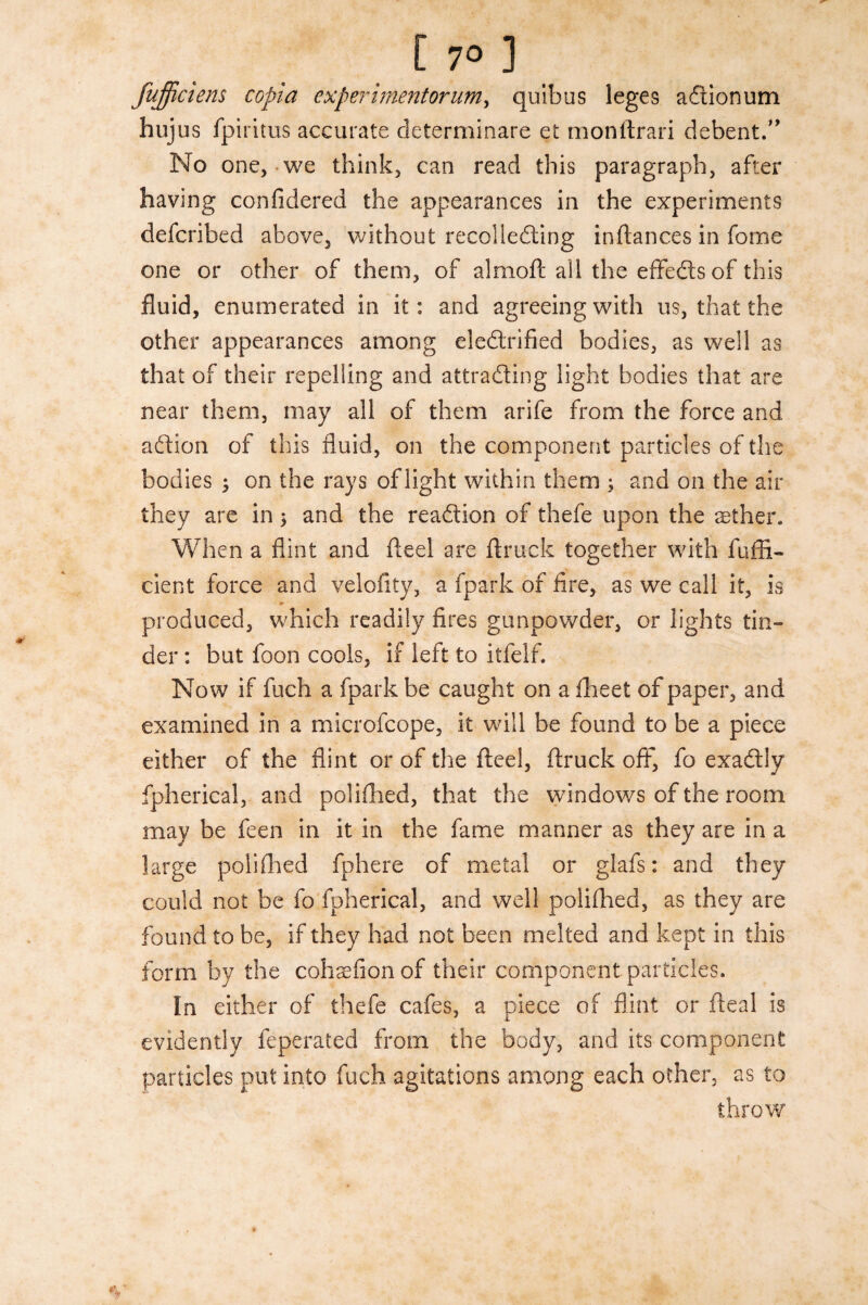 [ 7° ] fufficiens copia cxperimentorum, quibus leges a&ionum hujus fpiritus accurate determinate et monftrari debent. No one, we think, can read this paragraph, after having confidered the appearances in the experiments defcribed above, without recoliedling inftances in feme one or other of them, of almofc all the effedts of this fluid, enumerated in it: and agreeing with us, that the other appearances among eledlrified bodies, as well as that of their repelling and attracting light bodies that are near them, may all of them arife from the force and aftion of this fluid, on the component particles of the bodies ; on the rays of light within them , and on the air they are in j and the reaction of thefe upon the aether. When a flint and fteel are truck together with fuffi- dent force and velofity, a fpark of fire, as we call it, is produced, which readily fires gunpowder, or lights tin¬ der : but foon cools, if left to itfelf. Now if fuch a fpark be caught on a fheet of paper, and examined in a microfcope, it will be found to be a piece either of the flint or of the fteel, truck off, fo exactly fpherical, and poliflied, that the windows of the room may be feen in it in the fame manner as they are in a large poliflied fphere of metal or glafs: and they could not be fo fpherical, and well poliflied, as they are found to he, if they had not been melted and kept in this form by the cohaefion of their component particles. In either of thefe cafes, a piece of flint or fteal is evidently feperated from the body, and its component particles put into fuch agitations among each other, as to throw