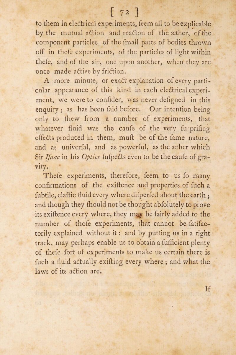 to them in electrical experiments, feem all to be explicable by the mutual aftion and rea£ton of the archer, of the component particles of the fmail parts of bodies thrown off in thefe experiments, of the particles of light within thefe, and of the air, one upon another, when they are once made aCtive by fridion, A more minute, or exaCt explanation of every parti¬ cular appearance of this kind in each eleCtrical experi¬ ment, we were to confider, was never defigned in this enquiry ; as has been faid before. Our intention being only to (hew from a number of experiments, that whatever fluid was the caufe of the very furprifing effeCts produced in them, muff be of the fame nature, and as univerfal, and as powerful, as the aether which Sir Ifaac in his Optics fufpeCts even to be the caufe of gra¬ vity. Thefe experiments, therefore, feem to us fo many confirmations of the exiftence and properties of fuch a fubtile, elaftic fluid every where difperfed about the earth ; and though they fhould not be thought abfolutely to prove its exiftence every where, they m&y be fairly added to the number of thofe experiments, that cannot be fatifac- torily explained without it: and by putting us in a right track, may perhaps enable us to obtain a fufficient plenty of thefe fort of experiments to make us certain there is fuch a fluid actually exifting every where $ and what the laws of its aCtion are.