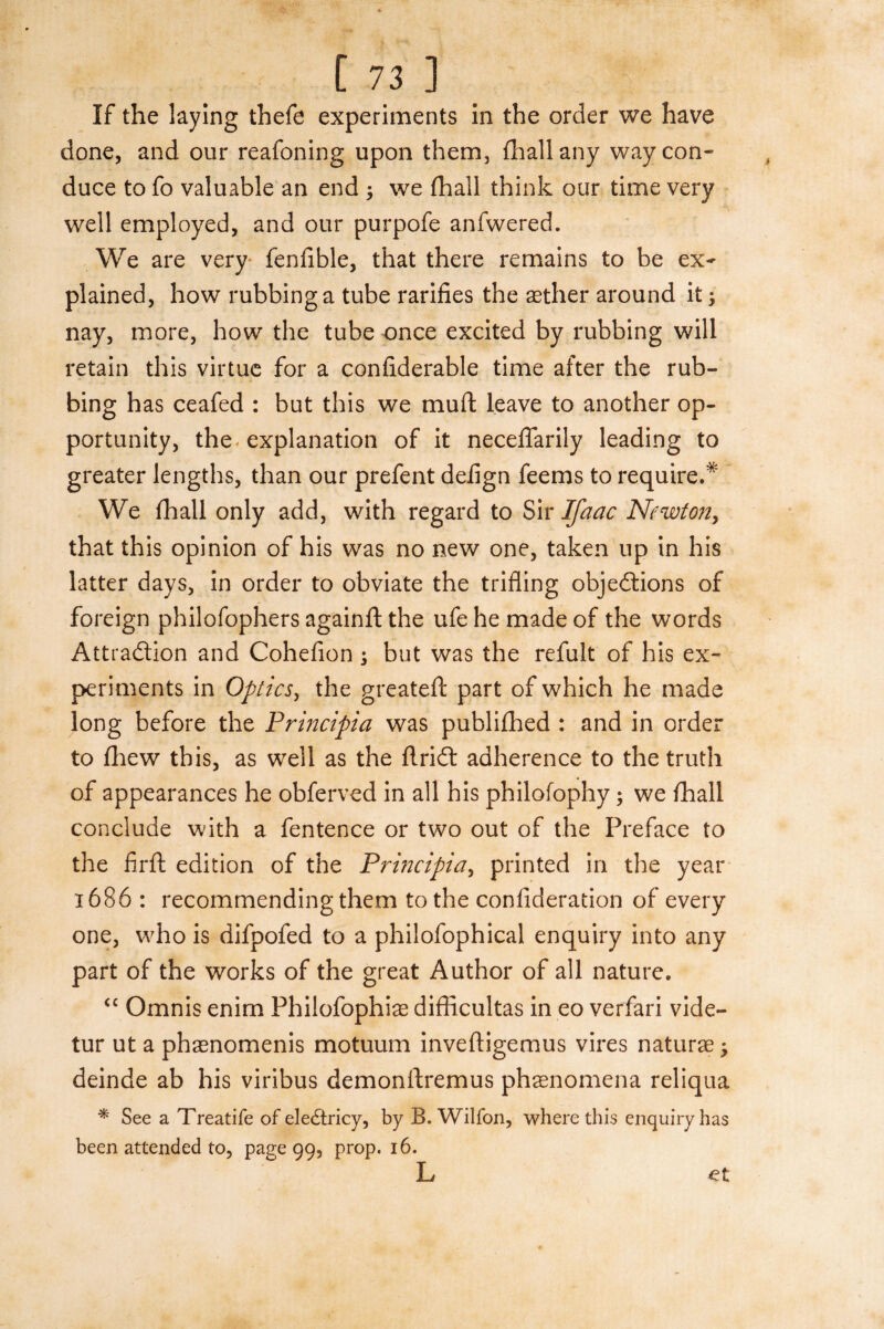 If the laying thefe experiments in the order we have done, and our reafoning upon them, {hall any way con¬ duce to fo valuable an end ; we (hall think our time very well employed, and our purpofe anfwered. We are very fenfible, that there remains to be ex¬ plained, how rubbing a tube rarifies the aether around it; nay, more, how the tube once excited by rubbing will retain this virtue for a confiderable time after the rub¬ bing has ceafed : but this we muft leave to another op¬ portunity, the explanation of it neceflarily leading to greater lengths, than our prefent deiign feems to require.* We fhall only add, with regard to Sir Ifaac Newton, that this opinion of his was no new one, taken up in his latter days, in order to obviate the trifling objections of foreign philofophers againft the ufe he made of the words Attraction and Cohefion ; but was the refult of his ex¬ periments in Optics, the greatefl: part of which he made long before the Principia was publilhed : and in order to fhew this, as well as the ftriCt adherence to the truth of appearances he obferved in all his philofophy; we {hall conclude with a fentence or two out of the Preface to the firft edition of the Principia, printed in the year 1686 : recommending them to the confideration of every one, who is difpofed to a philofophical enquiry into any part of the works of the great Author of all nature. “ Omnis enim Philofophias difficultas in eo verfari vide- tur ut a phaenomenis motuum inveftigemus vires naturae; deinde ab his viribus demonftremus phaenomena reliqua * See a Treatife of eledtricy, by B. Wilfon, where this enquiry has been attended to, page 99, prop. 16. L et