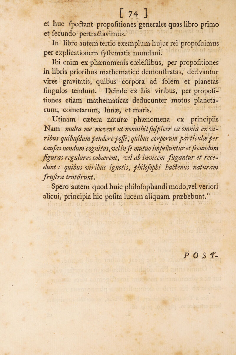 et hue fpedtant propofitiones generales quas libro primo et fecundo pertradtavimus. In libro autem tertio exemplum hujus rei propofuimus per explicationern fyftematis mundani. Ibi enim ex phasnomenis cceleftibus, per propofitiones in libris prioribus mathematice demonftratas, derivantur vires gravitatis, quibus corpora ad folem et planetas fingulos tendunt. Deinde ex his viribus, per propofi¬ tiones etiam mathematicas deducunter motus planeta- rum, cometarum, lunas, et maris. Utinam caetera naturae phenomena ex principiis Nam mult a me movent ut nonnihilfufpicer ea omnia ex vi- ribus quibufdam pender e pcjj'e, quibus corporum particulce per * • caufas nondum cognitasy velinfe mutuo impelluntur et fecundum jiguras regulares coherent, vel ab invicem fugantur et rece- dunt: quibus viribus ignotisy philofophi hadlenus naturam frujlra tentdrunt. Spero autem quod huic philofophandi modo,vel veriori alicui, principia hie pofita lucem aliquam praebebunt.” POST-