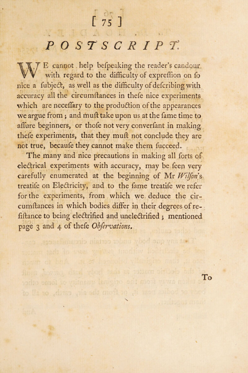 POSTSCRIPT. E cannot help befpeaking the reader’s candour with regard to the difficulty of expreffion on fo nice a fubjeCt, as well as the difficulty of defcribing with *• * ^ accuracy all the circumftances in thefe nice experiments which are neceffary to the production of the appearances •• we argue from and muft take upon us at the fame time to affure beginners, or thofe not very converfant in making thefe experiments, that they muft not conclude they are not true, becaufe they cannot make them fucceed. The many and nice precautions in making all forts of eledtrical experiments with accuracy, may be feen very carefully enumerated at the beginning of Mr JVilfo?! s treatife on EleCtricity, and to the fame treatife we refer for the experiments, from which we deduce the cir¬ cumftances in which bodies differ in their degrees of re- fiftance to being electrified and uneleCtrified $ mentioned page 3 and 4 of thefe Obfervations.