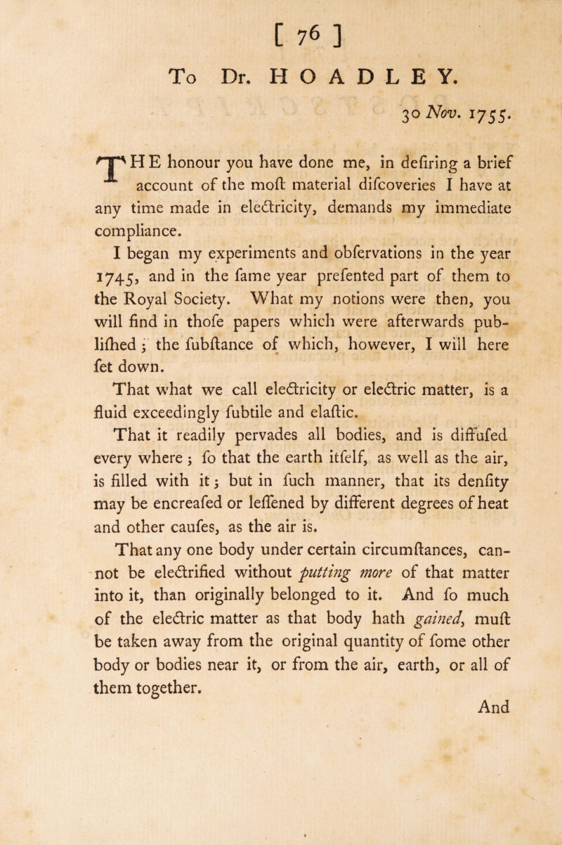 To Dr. H O A D L E Y. 30 Nov. 1755. 'TP H E honour you have done me, in defiring a brief account of the molt material difcoveries I have at any time made in electricity, demands my immediate compliance. I began my experiments and obfervations in the year 1745, and in the fame year prefented part of them to the Royal Society. What my notions were then, you will find in thofe papers which were afterwards pub¬ lished 5 the fubftance of which, however, I will here fet down. That what we call electricity or eleCtric matter, is a fluid exceedingly fubtile and elaftic. That it readily pervades all bodies, and is diffufed every where 5 fo that the earth itfelf, as well as the air, is filled with it 5 but in fuch manner, that its denfity may be encreafed or leffened by different degrees of heat and other caufes, as the air is. That any one body under certain circumftances, can¬ not be electrified without putting more of that matter into it, than originally belonged to it. And fo much of the eleCtric matter as that body hath gamed, muft be taken away from the original quantity of fome other body or bodies near it, or from the air, earth, or all of them together. And