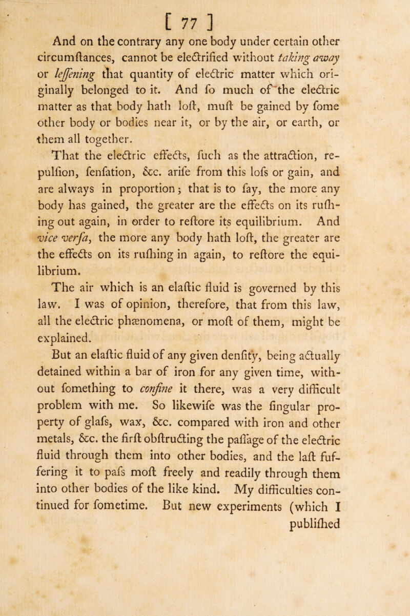 And on the contrary any one body under certain other circumftances, cannot be eledrified without taking away or lejfening that quantity of eledric matter which ori¬ ginally belonged to it. And fo much of the electric matter as that body hath loft, mu ft be gained by fame other body or bodies near it, or by the air, or earth, or them all together. That the electric effeds, fuch as the attradion, re- pullion, fenfation, &c. arife from this lofs or gain, and are always in proportion; that is to fay, the more any body has gained, the greater are the effeds on its rufh- ing out again, in order to reftore its equilibrium. And vice verfa, the more any body hath loft, the greater are the effeds on its rufhing in again, to reftore the equi¬ librium. The air which is an elaftic fluid is governed by this law. I was of opinion, therefore, that from this law, « all the electric phenomena, or molt of them, might he explained. But an elaftic fluid of any given denfit'y, being adtually detained within a bar of iron for any given time, with¬ out fomething to confine it there, was a very difficult problem with me. So likewife was the Angular pro¬ perty of glafs, wax, &c. compared with iron and other metals, &c. the firft obftrudting the paffage of the eiedtric fluid through them into other bodies, and the laft fuf- fering it to pafs moft freely and readily through them into other bodies of the like kind. My difficulties con¬ tinued for fometime. But new experiments (which I publifhed