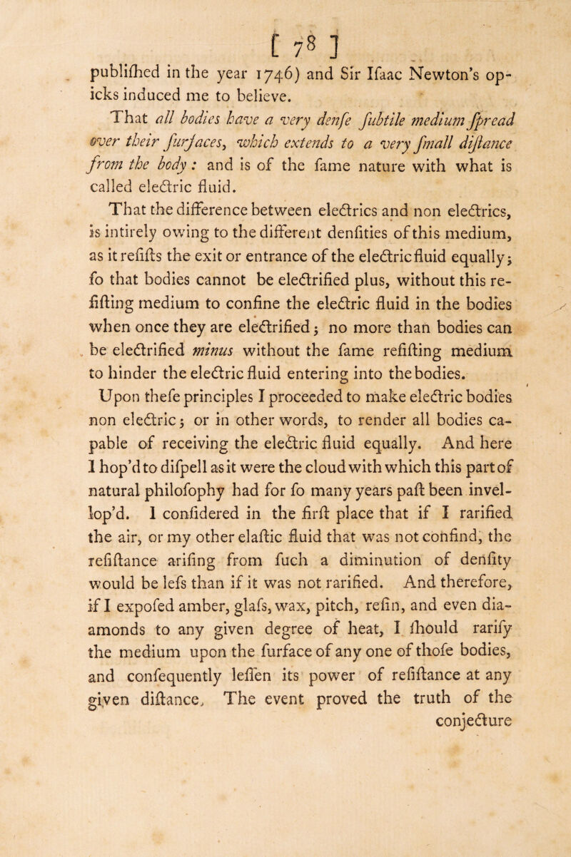 [ 7« ] publifhed in the year 1746) and Sir Ifaac Newton’s op- icks induced me to believe. That all bodies have a very denfe fab tile medium fpread over their furjaces> which extends to a very finall dijlance from the body: and is of the fame nature with what is called eledtric fluid. That the difference between eledtrics and non eledtrics, is intirely owing to the different denfities of this medium, as it refills the exit or entrance of the eledtricfiuid equally $ fo that bodies cannot be eledtrified plus, without this re- Ming medium to confine the eledtric fluid in the bodies * - when once they are eledlrified $ no more than bodies can be eledtrified minus without the fame refilling medium to hinder the eledtric fluid entering into the bodies. Upon thefe principles I proceeded to make eledtric bodies non eledtric 5 or in other words, to render all bodies ca¬ pable of receiving the eledtric fluid equally. And here 1 hop’d to difpell as it were the cloud with which this part of natural philofophy had for fo many years pall been invel- lop’d. 1 confidered in the firit place that if I rarified the air, or my other elaflic fluid that was notconfind, the refiftance arifing from fuch a diminution of denfity would be lefs than if it was not rarified. And therefore, if I expofed amber, glafs, wax, pitch, refin, and even di¬ amonds to any given degree of heat, I fhould rarify the medium upon the furface of any one of thofe bodies, and confequently leflen its power of refiftance at any given diflance, The event proved the truth of the conjecture