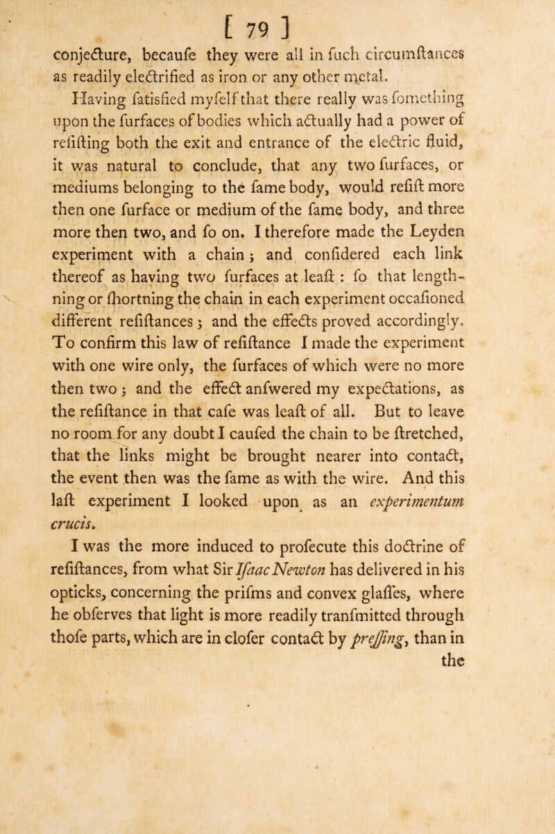 conjecture, becaufe they were all in fuch circumflances as readily electrified as iron or any other metal. Having fatisfied myfelf that there really wasfomething upon the furfaces of bodies which actually had a power of refilling both the exit and entrance of the eletric fluid, it was natural to conclude, that any two furfaces, or mediums belonging to the fame body, would refill more then one furface or medium of the fame body, and three more then two, and fo on, I therefore made the Leyden experiment with a chain; and confidered each link thereof as having two furfaces at leaft : fo that length- ning or fhortning the chain in each experiment occafioned different refiftances 5 and the effedls proved accordingly. To confirm this law of refiftance I made the experiment with one wire only, the furfaces of which were no more then two ; and the effeCt anfwered my expectations, as the refiftance in that cafe was leaft of all. But to leave no room for any doubt I caufed the chain to be ftretched, that the links might be brought nearer into contaCl, the event then was the fame as with the wire. And this laft experiment I looked upon as an experimentum crucis. I was the more induced to profecute this docftrine of refiftances, from what Sir IfaacNewton has delivered in his opticks, concerning the prifms and convex glafles, where he obferves that light is more readily tranfmitted through thofe parts, which are in clofer contact by prejjing, than in the