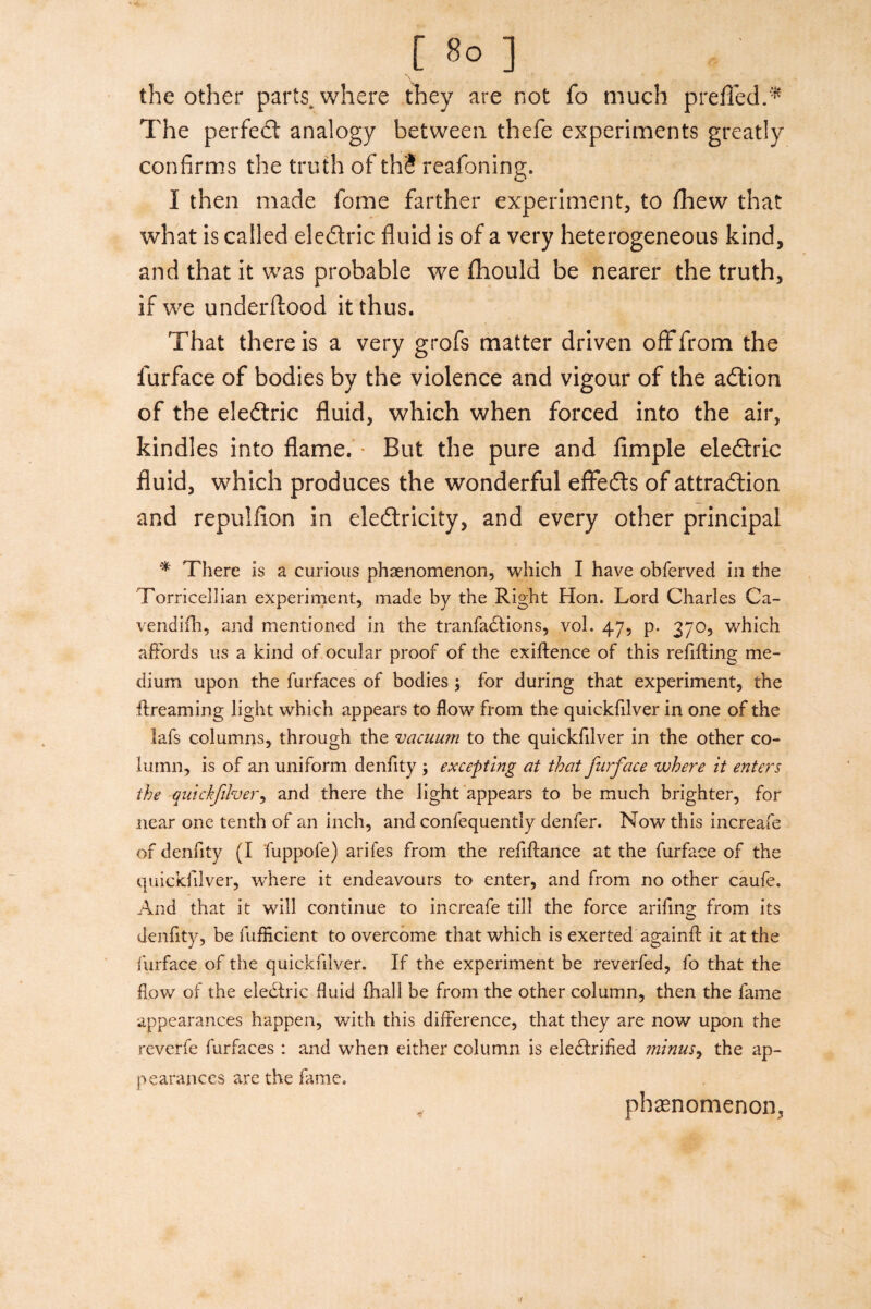 the other parts, where they are not fo much prefled.* The perfect analogy between thefe experiments greatly confirms the truth of thS reafoning, I then made fome farther experiment, to fhew that what is called ele&ric fluid is of a very heterogeneous kind, and that it was probable we fliould be nearer the truth, if we underftood it thus. That there is a very grofs matter driven off from the iurface of bodies by the violence and vigour of the adtion of the eledtric fluid, which when forced into the air, kindles into flame. * But the pure and Ample eledtric fluid, which produces the wonderful effedts of attraction and repulfion in electricity, and every other principal * There is a curious phenomenon, which I have obferved in the Torricellian experiment, made by the Right Hon. Lord Charles Ca- vendifh, and mentioned in the tranfadtions, vol. 47, p. 370, which affords us a kind of ocular proof of the exigence of this refilling me¬ dium upon the furfaces of bodies ; for during that experiment, the ftreaming light which appears to flow from the quickfilver in one of the lafs columns, through the vacuum to the quickfilver in the other co¬ lumn, is of an uniform denfity ; excepting at that furface where it enters the quickfilver, and there the light appears to be much brighter, for near one tenth of an inch, and confequently denfer. Now this increafe of denfity (I fuppofe) arifes from the refinance at the furface of the quickfilver, where it endeavours to enter, and from no other caufe. And that it will continue to increafe till the force arifing from its denfity, be fufEcient to overcome that which is exerted againfl it at the furface of the quickfilver. If the experiment be reverfed, fo that the flow of the eledtric fluid fhall be from the other column, then the fame appearances happen, with this difference, that they are now upon the reverfe furfaces : and when either column is eledtrifled minus, the ap¬ pearances are the fame. phenomenon.