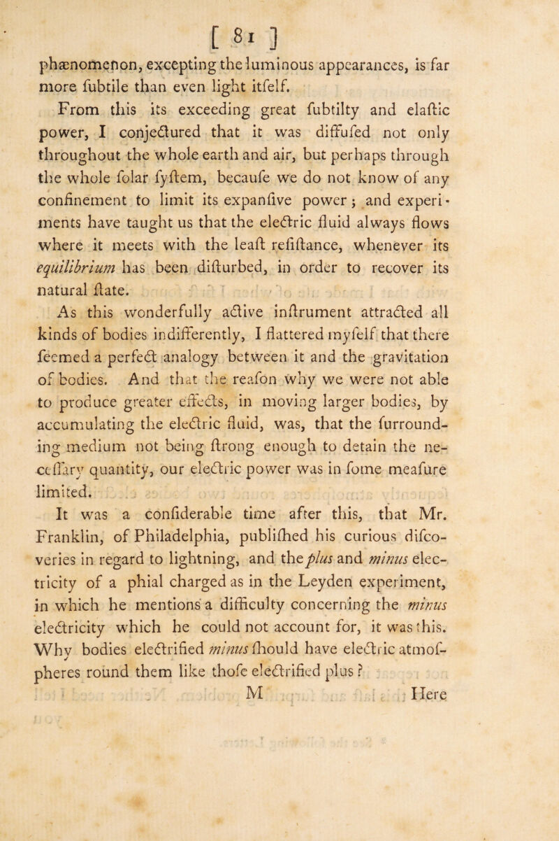 phenomenon, excepting the luminous appearances, is far more fubtile than even light itfelf. From this its exceeding great fubtilty and elaffic power, I conjedlured that it was diffufed not only throughout the whole earth and air, but perhaps through the whole folar fyftem, becaufe we do not know of any confinement to limit its expan five power; and experi¬ ments have taught us that the eledlric fluid always flows where it meets with the leaft refiftance, whenever its equilibrium has been difturbed, in order to recover its natural flate. As this wonderfully adtive inflrument attracted all kinds of bodies indifferently, I flattered myfelf that there feemed a perfedl analogy between it and the gravitation of bodies. And that the reafon why we were not able to produce greater effedls, in moving larger bodies, by accumulating the eledlric fluid, was, that the furround¬ ing medium not being ftrong enough to detain the ne- ceflary quantity, our eledlric power was in fome meafure limited. It was a confiderable time after this, that Mr. Franklin, of Philadelphia, publifhed his curious difco- veries in regard to lightning, and the plus and minus elec¬ tricity of a phial charged as in the Leyden experiment, in which he mentions a difficulty concerning the minus eledlricity which he could not account for, it was this. Whv bodies eledlrified minus fhould have eledlric atmof- j pheres round them like thofe eledlrified plus ? M Here