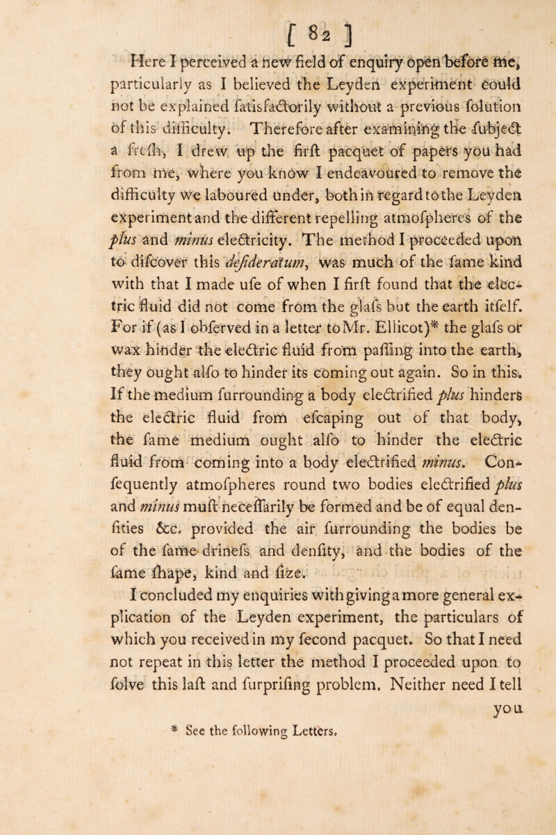 Here I perceived a hew field of enquiry open before me, particularly as I believed the Leyden experiment Could not be explained fatisfa€borily without a previous folution of this difficulty. Therefore after examining the fubjedt a freffi-, I drew up the fir ft pacquet of papers you had from me, where you know I endeavoured to remove the difficulty we laboured under, both in regard to the Leyden experiment and the different repelling atmofpheres of the plus and minus electricity. The method I proceeded upon to di/cover this defideratum, was much of the fame kind with that I made ufe of when I firft found that the elec¬ tric fluid did not come from the glafs but the earth itfelf. For if (as I obferved in a letter toMr. Ellicot)* the glafs or wax hinder the eledtric fluid from paffing into the earth, they ought alfo to hinder its coming out again. So in this. If the medium furrounding a body electrified plus hinders the electric fluid from efcaping out of that body* the fame medium ought alfo to hinder the electric fluid from coming into a body eledtrified minus. Con* fequently atmofpheres round two bodies electrified plus and minus muft neceffarily be formed and be of equal den- fities &c, provided the air furrounding the bodies be of the fame drinefs and denfity, and the bodies of the fame fhape, kind and fize. I concluded my enquiries with giving a more general ex¬ plication of the Leyden experiment, the particulars of which you received in my fecond pacquet. So that I need not repeat in this letter the method I proceeded upon to folve this laft and furprifing problem. Neither need I tell you * See the following Letters.