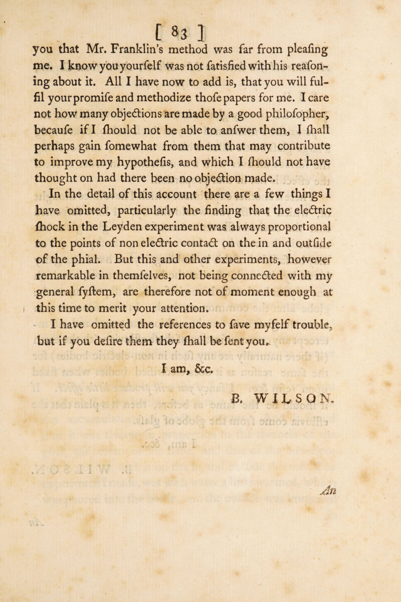 .[ »3 ] you that Mr. Franklin’s method was far from pleafing me. I know you yourfelf was not fatisfied with his reafon- ing about it. All I have now to add is, that you will ful¬ fil yourpromife and methodize thofe papers for me. I care not how many objections are made by a good philofopher, becaufe if I fhould not be able to anfwer them, I fhall perhaps gain fomewhat from them that may contribute to improve my hypothefis, and which I fhould not have thought on had there been no objection made. In the detail of this account there are a few things I have omitted, particularly the finding that the eleCtric fhock in the Leyden experiment was always proportional to the points of non eleCtric contaCt on the in and outfide of the phial. But this and other experiments, however remarkable in themfelves, not being connected with my general fyftem, are therefore not of moment enough at this time to merit your attention* I have omitted the references to fave myfelf trouble, but if you delire them they fhall befentyou*. X am, &c. Bo WILSO N.