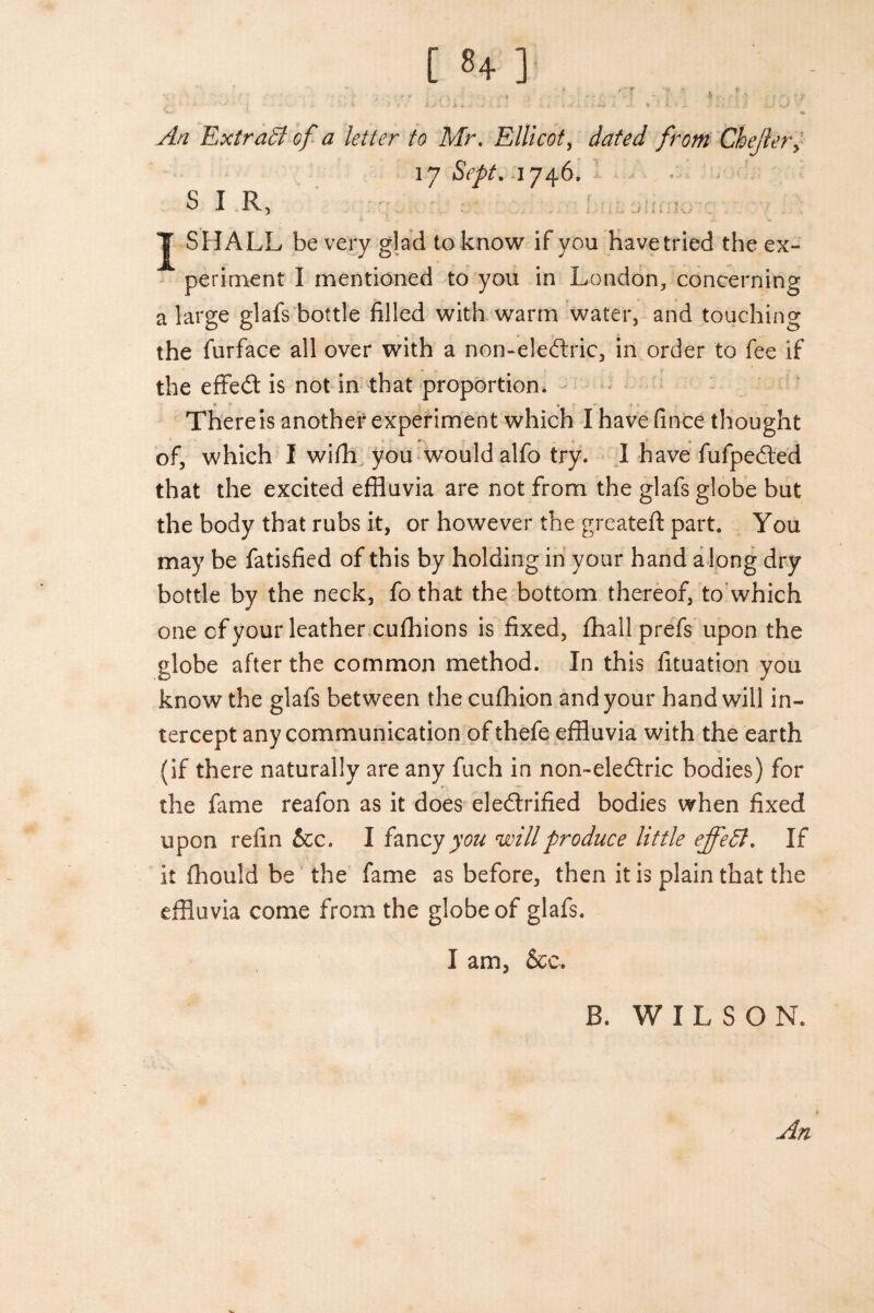 j ■ ■ .? , - ' . ■ - ] * , ! ) . V- r ' ' • ' ' - • , V > * ‘ ”i * , , • , . » - * • .* ' ,X.J %..) *w •* -v yf// Extract of a letter to Mr. Ellicot, from Chejlery 17 SVytf. 1746, SIR, ' . J SHALL be very glad to know if you havetried the ex¬ periment I mentioned to you in London, concerning a large glafs bottle filled with warm water, and touching the furface all over with a non-eledric, in order to fee if the effed is not in that proportion. There is another experiment which I have fince thought of, which I wifh you would alfo try. I have fufpeded that the excited effluvia are not from the glafs globe but the body that rubs it, or however the greateft part. You may be fatisfied of this by holding in your hand along dry bottle by the neck, fo that the bottom thereof, to which one cf your leather cufhions is fixed, fhallprefs upon the globe after the common method. In this fituation you know the glafs between the cufhion and your hand will in¬ tercept any communication of thefe effluvia with the earth (if there naturally are any fuch in non~eledri.c bodies) for the fame reafon as it does eledrified bodies when fixed upon refin &c. I fancyy^ will produce little effect. If it fhould be the fame as before, then it is plain that the effluvia come from the globe of glafs. I am, &c. B. WILSON. An