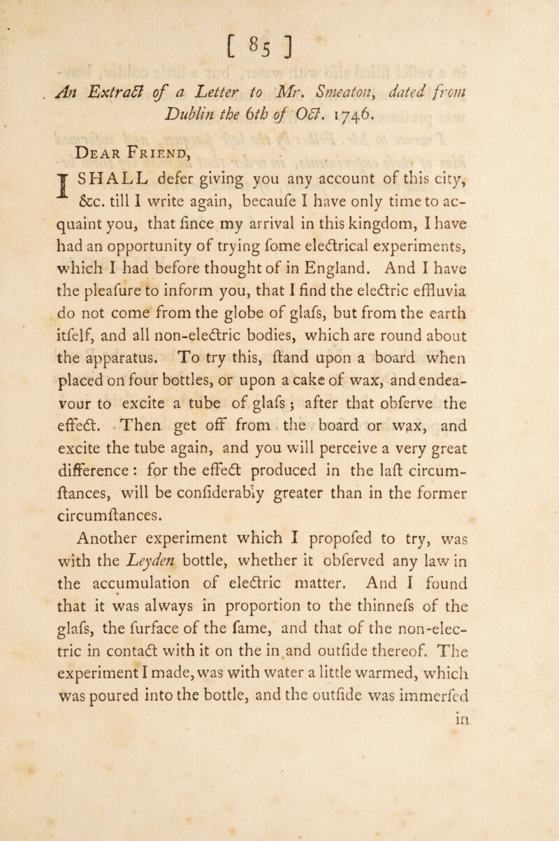 [ »5 ] . An ExtraEl of a Letter to Mr. Smeaton, dated from Dublin the 6th of Odl. 1746. Dear Friend, J SHALL defer giving you any account of this city, &c. till 1 write again, becaufe I have only time to ac¬ quaint you, that lince my arrival in this kingdom, I have had an opportunity of trying fome eledtrical experiments, which I had before thought of in England. And I have the pleafure to inform you, that I find the eledfric effluvia do not come from the globe of glafs, but from the earth itfelf, and all non-eledtric bodies, which are round about the apparatus. To try this, Hand upon a board when placed on four bottles, or upon a cake of wax, and endea¬ vour to excite a tube of glafs; after that obferve the effedt. Then get off from the board or wax, and excite the tube again, and you will perceive a very great difference : for the effedt produced in the laft circum- ftances, will be confiderab’iy greater than in the former circumflances. Another experiment which I propofed to try, was with the Leyden bottle, whether it obferved any law in the accumulation of eledtric matter. And I found that it was always in proportion to the thinnefs of the glafs, the furface of the fame, and that of the non-elec¬ tric in contadt with it on the in and outilde thereof. The experiment l made, was with water a little warmed, which was poured into the bottle, and the outiide was immerfed in