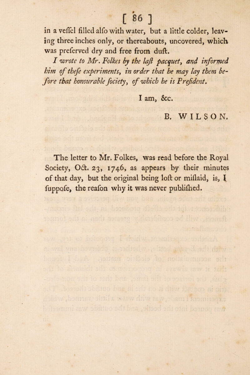 in aveflel filled alfo with water, but a little colder, leav¬ ing three inches only, or thereabouts, uncovered, which was preferved dry and free from duft. I wrote to Mr. Folkes by the lajl pacquety and informed him of thefe experiments, in order that he may lay them be¬ fore that honourable fociety, of which he is F ref dent. I am, &c, B. WILSON, The letter to Mr, Folkes, was read before the Royal Society, 0£t, 23, 1746, as appears by their minutes of that day, but the original being loft or miflaid, is, l fuppofe, the reafon why it was never publifhed.