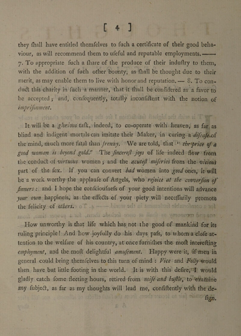 they (hall have entitled themfelves to fuch a certificate of their good beha¬ viour, as will recommend them to ufeful and reputable employments.—— 7. To appropriate fuch a (hare of the produce of their induftry to them, with the addition of fuch other bounty, as fliall be thought due to their merit, as may enable them to live with honor and reputation.— 8. To con- , * — — • , -. dud this charity in fuch a manner, that it fliall be confidered as a favor to be accepted ; and, confequently, totally inconfiftent with the notion of imprifonment. It will be a glorious tafk, indeed, to co-operate with heaven, as far as blind and indigent mortals can imitate their Maker, in curing- a difeafeoi the mind, much more fatal than jrcnxy. We are told, that cc the price of a good woman is beyond gold. The fmcerejl joys of life indeed flow from the con dud: of virtuous women ; and the acutefl miferies from the vicious part of the fex. If you can convert bad women into good ones, it will be a work worthy the applaufe of Angels, who rejoice at the converjion of fmners : and I hope the confcioufiiefs of your good intentions will advance your own happineis, as the effeds of your piety will neceflarily promote the felicity of others. . . - • . • How unworthy is that life which has not the good of mankind for its ruling principle! And how joyfully do his days pafs, to whom a clofe at¬ tention to the welfare of his country, at once furniflies the mod interefting employment, and the moil delightful amufement. Happy were it, if men in general could bring themfelves to this turn of mind : Vice and Folly would then have but little footing in the world. It is with this defire,’ I would gladly catch fome fleeting hours, retired from noife and buflley to examine my iubjed, as far as my thoughts will lead me, confidently with the de-