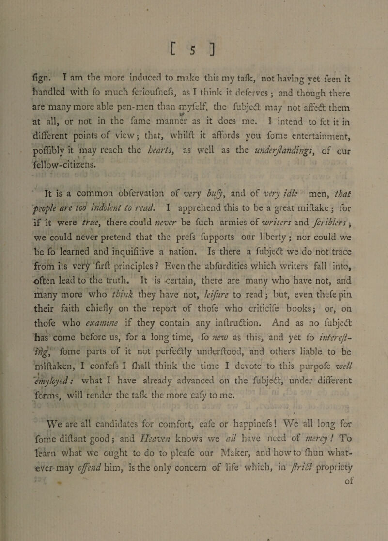 fign. I am the more induced to make this my tafk, not having yet feen it handled with fo much ferioufnefs, as I think it deferves: and though there are many more able pen-men than myfelf, the fubjed may not affed them at all, or not in the fame manner as it does me. 1 intend to fet it in different points of view; that, whilft it affords you fome entertainment, poffibly it may reach the hearts, as well as the underflandings, of our fellow-citizens. It is a common obfervation of very bufy, and of very idle men, that people are too indolent to read. I apprehend this to be a great miftake ; for if it were true, there could never be fuch armies of writers and Jci iblers ; we could never pretend that the prefs fupports our liberty; nor could we be fo learned and inquifitive a nation. Is there a fubjed we do not trace from its very firfl principles ? Even the abfurdities which writers fall into, often lead to the truth. It is certain, there are many who have not, and many more who think they have not, leifure to read; but, even thefepin their faith chiefly on the report of thofe who criticife books; or, on thofe who examine if they contain any inftrudion. And as no fubjed has come before us, for a long time, fo new as this, and yet fo interejl- irig, fome parts of it not perfedly underflood, and others liable to be miftaken, I confefs I (hall think the time I devote to this purpofe well » ‘emyloyed: what I have already advanced on the fubjed, under different forms, will render the tafk the more eafy to me. . We are all candidates for comfort, eafe or happinefs 1 We all long for fome diflant good; and Heaven knows we all have need of mercy l To learn what we ought to do to pleafe our Maker, and how to fhun what¬ ever may offend him, is the only concern of life which, in ft riel propriety of