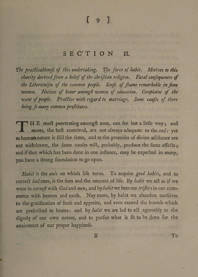 SECTION ir. The praBicablenefs of this undertaking. The force of habit. Motives to this charity derived from a belief of the chrifian religion. Fatal confequences of the Libertinifm of the common people. Senfe of flame remarkable in fome women. Notions of honor amongfl women of education. Complaint oj the want of people. Pra&ice with regard to marriage. Some caufes of there being fo many common projlitutes. TH E mod penetrating amongfl men, can fee but a little way; and means, the befl contrived, are not always adequate to the end: yet as human nature is ftill the fame, and as the promifes of divine afiiftance are not withdrawn, the fame caufes will, probably, produce the fame effects; and if that which has been done in one inflance, may be expedted in many, you have a flrong foundation to go upon. Habit is the axis on which life turns. To acquire good habits, and to corredt bad ones, is the fum and the amount of life. By habit we adt as if we were in earnefl with God and men-, and by habit we become infers m our com¬ merce with heaven and earth. Nay more, by habit we abandon ourfelves to the gratification of fenfe and appetite, and even exceed the bounds which are prefcribed to brutes: and by habit we are led to adt agreeably to the dignity of our own nature, and to purfue what is fit to be done for the attainment of our proper happinefs. B To