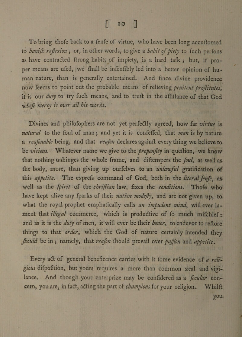 [ 1° ] To bring thofe back to a fenfe of virtue, who have been long accuftomed to banifh reflexion ; or, in other words, to give a habit of piety to fuch perfons as have contracted ftrong habits of impiety, is a hard tafk ; but, if pro¬ per means are ufed, .we fhall be infenfibly led into a better opinion of hu¬ man nature, than is generally entertained. And fince divine providence now feems to point out the probable means of relieving penitent proftitutes^ it is our duty to try fuch means, and to truft in the afliftance of that God whofe mercy is over all his works. Divines and philofophers are not yet perfectly agreed, how far virtue is natural to the foul of man j and yet it is confefTed, that man is by nature a reafonable being, and that reafon declares againfl every thing we believe to be vicious. Whatever name we give to the propenfity in queftion, we know that nothing unhinges the whole frame, and diftempers the fouly as well as the body, more, than giving up ourfelves to an unlawful gratification of this appetite. The exprefs command of God, both in the literal fenfe, as well as the fpirit of the chriflian law, fixes the conditions. Thofe who have kept alive any fparks of their native ?nodeJl)\ and are not given up, to- what the royal prophet emphatically calls an impudent mind, will ever la¬ ment that illegal commerce, which is productive of fo much mifehief: and as it is the duty of men, it will ever be their honor, to endevor to reftore things to that order, which the God of nature certainly intended they Jhould be in \ namely, that reafon fhould prevail over paflion and appetite. Every aCt of general beneficence carries with it fome evidence of a reli- gious difpofition, but yours requires a more than common zeal and vigi¬ lance. And though your enterprize may be confidered as a fecular con¬ cern, you are, in faCt, acting the part of champions for your religion. Whilfh youi