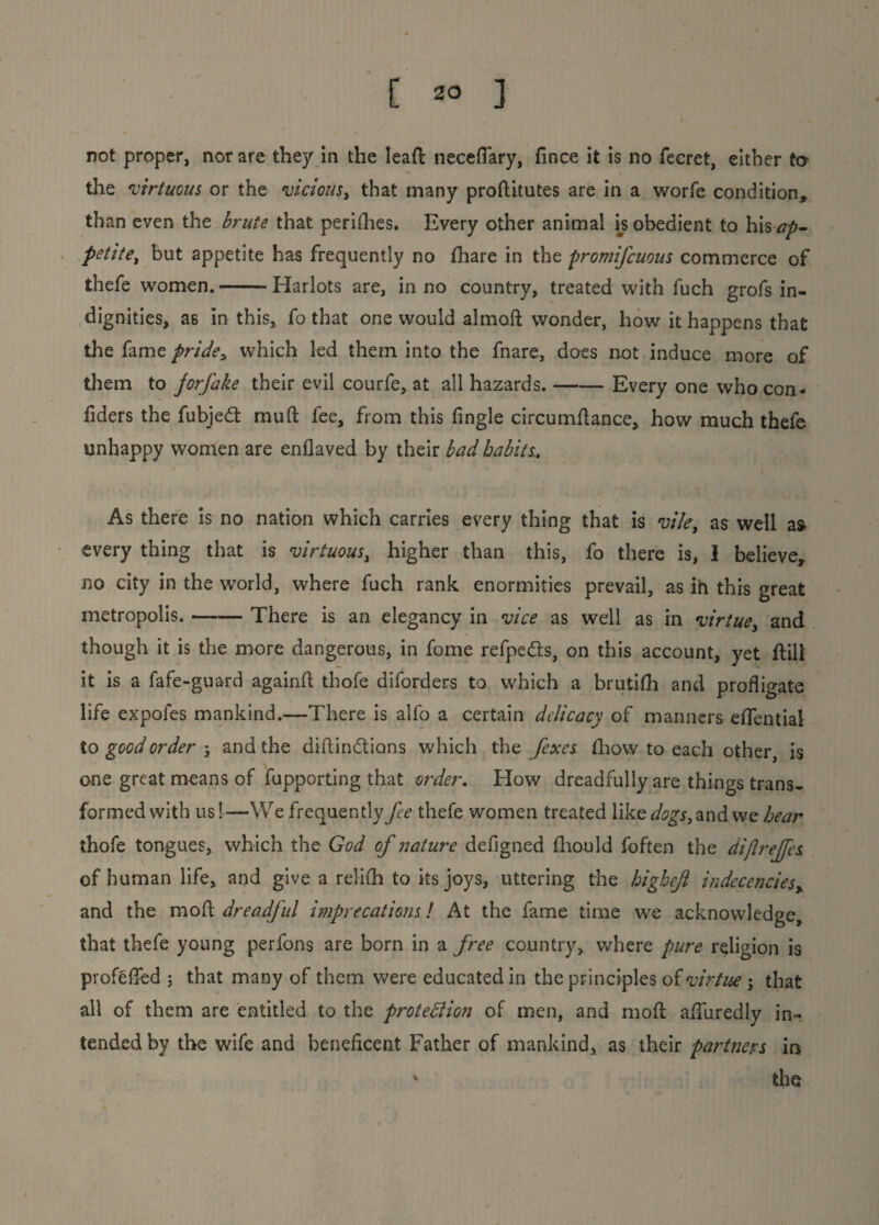 not proper, nor are they in the lead neceflary, fince it is no feeret, either to the virtuous or the vicious, that many proditutes are in a worfe condition, than even the brute that perishes. Every other animal is obedient to his ap¬ petite, but appetite has frequently no (hare in the promifcuous commerce of thefe women.-Harlots are, in no country, treated with fuch grofs in¬ dignities, as in this, fo that one would almod wonder, how it happens that the fame pride * which led them into the fnare, does not induce more of them to jorfake their evil courfe, at all hazards.-Every one who con- fiders the fubjed mud fee, from this fingle circumdance, how much thefe unhappy women are enflaved by their bad habits.. As there is no nation which carries every thing that is vile, as well as every thing that is virtuous, higher than this, fo there is, I believe, no city in the world, where fuch rank enormities prevail, as ih this great metropolis. —— There is an elegancy in vice as well as in virtue, and though it is the more dangerous, in fome refpeds, on this account, yet dill it is a fafe-guard againfl thofe diforders to which a brutifh and profligate life expofes mankind.—There is all'o a certain delicacy of manners effential to good order j and the didindions which the fixes (how to each other, is one great means of fupporting that order. How dreadfully are things trans¬ formed with us!—We frequently fee thefe women treated like and we hear thofe tongues, which the God of nature defigned diould foften the dijlreffes of human life, and give a relifh to its joys, uttering the highejl indecencies, and the mod dreadful imprecations! At the fame time we acknowledge, that thefe young perfons are born in a free country, where pure religion is profefied ; that many of them were educated in the principles of virtue j that all of them are entitled to the protection of men, and mod aduredly in~ tended by the wife and beneficent Father of mankind, as their partners in v the